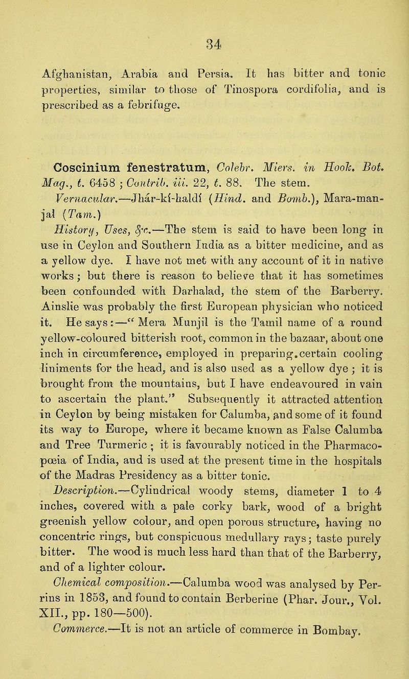 Afglianisfcan^ Arabia and Persia. It has bitfcer and tonic properties, similar to those of Tinospora cordifolia_, and is prescribed as a febrifuge. Ooscinium fenestratum, Cohhr, Miers. in Hooh Bot, Mag., L 6458 ; Coidrib. in. 22, L 88. The stem. Vernactdar,—Jhar-ki-haldl (Hind, and Bomh.)j Mara-man- jal [Tarn,) Historif, Uses, c^^r^.—The stem is said to have been long in use in Ceylon and Southern India as a bitter medicine, and as a yellow dye, I have not met with any account of it iu native works; hu.t there is reason to believe that it has sometimes been confounded with Darhalad, the stem of the Barberry. Ainslie was probably the first European physician who noticed it. He says:—Mera MuDjii is the Tamil name of a round yellow-coloured bitterish root, common in the bazaar, about one inch in circumference, employed in preparing.certain cooling liniments for tlie head, and is also used as a yellow dye ; it is brought from the mountains, but I have endeavoured in vain to ascertain the piant.^* Subsequently it attracted attention in Ceylon by being mistaken for Calumba, ^.nd some of it found its way to Europe, where it became known as False Calumba and Tree Turmeric ; it is favourably noticed in the Pharmaco- poeia of India, and is used at the present time in the hospitals of the Madras Presidency as a bitter tonic. Description.—Cylindrical woody stems, diameter 1 to 4 inches, covered with a pale corky bark, wood of a bright greenish yellow colour, and open porous structure, having no concentric rings, but conspicuous medullary rays; taste purely bitter. The wood is much less hard than that of the Barberry, and of a lighter colour. Chemical composition.—Calumba wood was analysed by Per- rins in 1853, and found to contain Berberine (Phar. Jour., Yol. XII., pp. 180—500). Commerce.—It is not an article of commerce in Bombay.