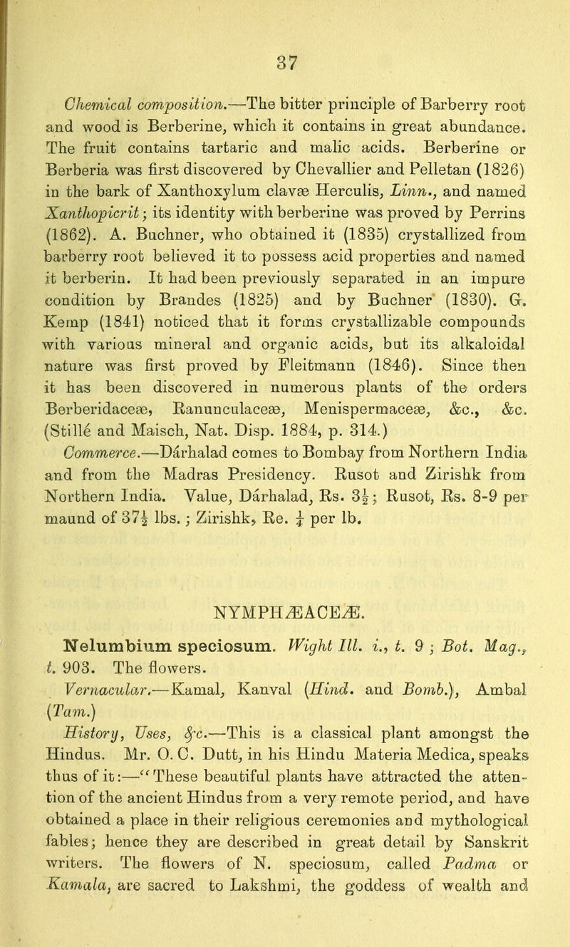 Chemical com.position.—The bitter principle of Barberry root and wood is Berberine, which it contains in great abundance. The fruit contains tartaric and malic acids. Berberine or Berberia was first discovered by Ohevallier and Pelletan (1826) in the bark of Xanthoxylum clavse Herculis, Linn,, and named Xanthopicrit; its identity with berberine was proved by Perrins (1862). A. Bnchner^ who obtained it (1835) crystallized from barberry root believed it to possess acid properties and named it berberin. It had been previously separated in an impure condition by Brandos (1825) and by Buchner (1830). G. Kemp (1841) noticed that it forms crystallizable compounds with various mineral and organic acids, but its alkaloidal nature was first proved by Fleitmann (1846). Since then it has been discovered in numerous plants of the orders Berberidacese, Ranunculacese, Menispermacese, &c., &c. (Stille and Maisch, Nat. Disp. 1884, p. 314.) Gommerce.—-Darhalad comes to Bombay from Northern India and from the Madras Presidency. Rusot and Zirishk from Northern India. Value, Darhalad, Rs. 3|; Rusot, Rs. 8-9 per maund of 37^ lbs.; Zirishk^ Re. i per lb. NYMPH^ACE^. Nelumbium speciosum. IVight III. i.^ t. 9 ; Bot. Mag.^ t. 903. The flowers. Vernacular.—Kamal, Kanval (Hind, and Bomh.), Ambal (Tarn.) History, Uses, Sfc.—This is a classical plant amongst the Hindus. Mr. 0. C. Dutt, in his Hindu Materia Medica, speaks thus of it:—These beautiful plants have attracted the atten- tion of the ancient Hindus from a very remote period, and have obtained a place in their religious ceremonies and mythological fables; hence they are described in great detail by Sanskrit writers. The flowers of N. speciosum, called Padma or Kamalaf are sacred to Lakshmi, the goddess of wealth and