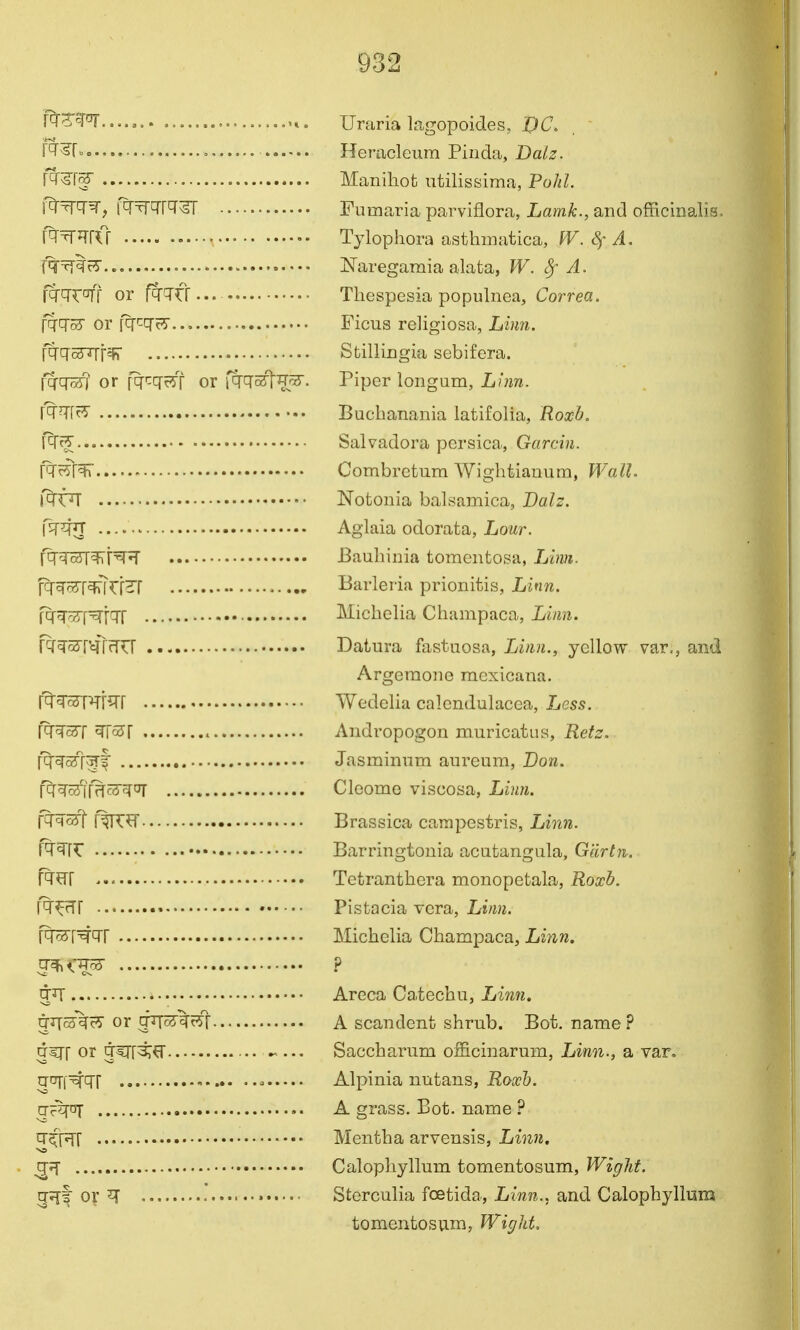 f^^m. Uraria lagopoides, DC. , ' r^^r» Heracleum Pinda, Dalz. N^l^ Manihofc utilissima, PoJiL — Fumaria parvifloraj Lamk., and officinalis. \^^^Rl Tylophora asthmatica, fV. Sf A. f^TylfS Naregamia alata, W. Sf A. fqrcT^off or fqr^fr... The spesia populnea, Correa. fq'q'S or fq'^q'cS'... Ficus religiosa, Liim. fq'cr^f^ Stillingia sebifera. [qfq^] or fqf'^cfrs'f 01 Piper longum, Liiin. {^m^ Buelianania latifolia, Roxb, Salvadora pcrsica, Garcin. fTc?r^ Combrctura Wightianum, WalL \^t^ Notonia balsamica, Dalz. V^^JJ Aglaia odorata, Lour. f^^^^\'^^ JBauhinia tomentosa, Lbin. rr^srr^TrrHT Barleria prionitis, Ljfm. fq-^c5p^icrr • Miclielia Chanipaca, Liym. fcf^ST^rrf^rr Datura faslnosa, Linn., yellow var., and Argeraone raexicana. fq'^Rr^rr Wedella calendulacca, Less. N^c5'[ m65\ Andropogon muricatua, Retz. fq^^af[^f Jasminnm anreum, Don. r^^7r^c3cfo7 Cleome viscosa, Linn. f^^srf f^^r Brassica carnpestris, Linn. TT^fr Barringtonia acatangiila, G'drtn. R^rr Tetranthera monopetala, Roxh. Pistacia vera, Linn. fq^r'^qr Michelia Champaca, Linn, q^i'W ? * Areca Catechu, Linn. girs^rS or gTTc5%rfr A scandcnt shrub. Bot, name? dirr or j^rr^^ ••• Saccharum ofHcinarum, Linn., a var, qcTi^q-i Alpinia nutans, Eo.r&. njq^ A grass. Bot. name 9 ^tx^\ Mentha arvensis, Linn. g?! Calophyllum tomentosum, Wight. 5?Tf or ^ Sterculia foetida. Linn., and Calophyllnm tomentosum, Wight.
