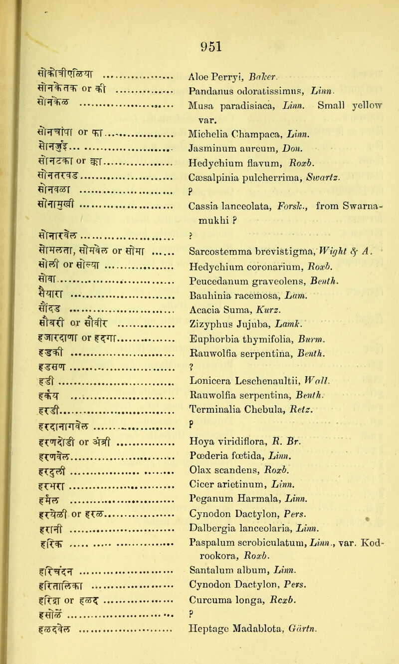 ^frtl^fRfs-^r Aloe Perryi, Balcer. ^Tf'T^rr^ or Pandanus odorabissimus, Linn- ^^^^^ Musa paradisiaca, Linn. Small yellow var. or TIT Michelia Champaca, Linn. ^Tr*r^T Jasminum aureum, Do?i. ^^^^^^ or Hedychium flavum, Roxb. ^Tr^(Tr^l Ca3salpinia pulcherrima, iSwar^2r. m^^^i ? ^ir^rj^fft Cassia lanceolata, Forsh., from Swarna- mukhi ? Hr?rrrt^7 ? ^Rr5-rTr, ^fTOrir or ^fr^r Sarcostemma brevistigma/^z^^^ ^ A, ^JfrS^r or Hedychium coronarium, Roxb. Peucedaiium graveolens, Benth. Bauliinia racemosa. Lam. ^K-^ Acacia Suma, Kurz. «Vfr or ^r^k Zizyphus Jujuba, LamA. f ^rrr^r^r or r^irr Euphorbia thymifolia, Buo-m. I'^^r Rauwolfia serpentina, Benth, ? Lonicera Leschenaultii, Walh Rauwolfia serpentina, Benth. Terminalia Chebula, Retz. fr^rJfRtr^ ^ P f ^^?r#f or Hoya viridiflora, R. Br. Poederia foetida, Linn. |^^r5t Olax scandens, Roxb. Cicer arietinum, Linn. Peganum Harmala, Linn. 1?:^^ or fTcS Cynodon Dactylon, Pers. ^ f^f^fl Dalbergia lanceolaria, Linn. ff^qf7 Paspalnm scrobiculatum, Li/m., var, Kod rookora, Roxb. ^fT^'^'T Santaluro. album, Linn. |fTrTrr^^r •• Cynodon Dactylon, Pevs. ffr?r or Curcuma longa, Rcxb. ^^\^ ? |'?3'^%r7 Heptage Madablota, Gdrfn.