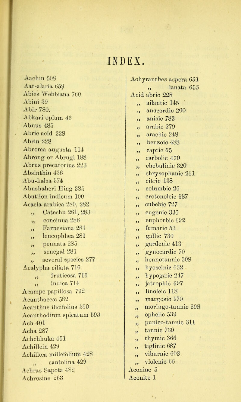 IiND EX. Aachin 608 Aat-alaria 669 Abies Webbiana 760 Abini 39 Abir 780. Abkari opium 46 Abnus 485 Abric acid 228 Abrin 228 Abroma angusta 114 Abrong or Abrugi 188 Abrus yjrecatorius 223 Absinthin 436 Abu-kalaa 574 Abuabaheri Hing 385 Abutilon indicum 100 Acacia arabica 280, 282 „ Catechu 281, 283 5, concinua 286 5, Farncsiana 281 „ leucophlyea 281 „ poniiata 285 Senegal 281 5, several species 277 Acalypha ciliata 716 fruticosa 716 indica 714 Aoampc papillosa 792 xVcanfcliacea^ 582 Acanthus ilicifolius 590 Acanthodium spicatum 593 Ach 401 Acha 287 Achchhuka 401 Achillcin 429 Achillcea millefoliulli 428 „ santolina 429 Achray Sapota 482 Achroaiue 263 Aohyranthes aspera 651 „ lanata 653 Acid abric 228 ailantic 145 „ anacardio 200 anisic 783 „ arable 279 ,f arachic 248 „ benzoic 488 capric 65 „ carbolic 470 „ chebulinic 320 „ chrysophanic 261 citric 138 „ columbic 26 „ crotonoleic 687 „ cubebic 727 ,j eugenic 330 „ euphorbic 692 „ fumaric 53 „ gallic 730 „ gardenic 413 „ 'gynocardic 70 „ hennotannic 308 ,9 hyoscinic 632 hypogceic 247 5, jatrophic 697 linoleic 118 margosic 170 „ moringo-tannic 208 „ ophelic 539 „ punico-tannic 311 „ tannic 730 thymic 366 „ tiglinic 687 „ viburnic 603 „ violeuic 66 Aconine 5 Aconite 1