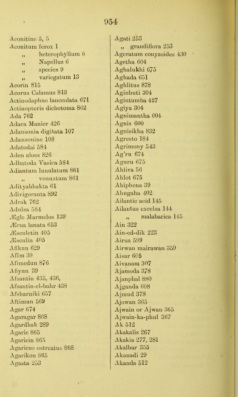 Aconitinc 3, 5 Aconibum fcrox 1 „ heteropliyllum 6 „ Napellus 6 „ species 9 „ variegatum 13 Acoriii 815 Acorns Calamus 813 Actiiiodapliiie lauccolata 671 Actinopteris dichotoma 8(32 Ada 762 Adaca Manicr -126 Adansonia digitata 107 Adansoninc 108 Adatodai 584 Aden aloes 826 Adhaboda Vasica 584 xVdiaiibuni luniilabiim 861 vcnusbLiiii 861 Adibyabliakba 61 Adivigoniiiba 8^2 Adrak 762 Adiilsa 584 iEglc Marmclos 130 iErua lanaba 653 ^Esculcbin 405 iEscLiliii 405 Afikun 629 Afim 39 Afimcdun 876 Afiyuu 39 Afsanbiii 435, 436, Afsanbin-el-bahr 438 Afsharniki 657 Afbimun 569 Agar 674 Agaragar 868 Agardhak 289 Agaric 865 Agaricin 865 Agaricus ostreatub 868 Agarikon 865 Agasta 253 Agabi 253 „ graudillora 253 Agerabum coiiyzoides 430 Ag-ebha 604 Aghaluklii 675 Aghada 651 Aghlibus 878 Aginbuti 304 Aginbumba 427 Agiya 304 Agnimanbha 604 Aguis 600 Agiiisiklia 832 Agresbo ]84 Agrimony 543 Ag'ru 674 Agnru 675 Ahliva 56 Ahlob 675 Ahipbena 39 Almgaha 402 Ailanbic acid 145 Ailantus cxcelsa 144 „ malabarica 145 Ain 322 Ain-cd-dik 223 Airan 5l>9 Airwan mairawan 359 Aisar 605 Aivanam 307 Ajamoda 378 Ajanphal 880 Ajganda 608 Ajmud 378 Ajowan 365 Ajwain or Ajwan 365 Ajwain-ka-pliul 367 Ak 512 Akakalis 267 Akakia 277, 281 Akalbar 355 Akauadi 29 Akanda 512