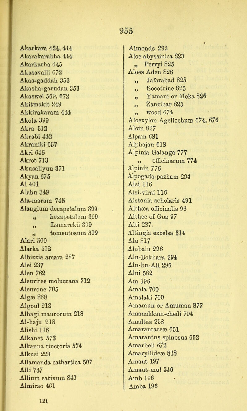 Akarkara 484, 444 Akarakarabha 444 Akarkarha 445 Akasavalli 672 Akas-gaddah 353 Akasha-garudau 353 Akaswel 569, 672 Akitmakit 249 Akkirakaram 444 Akola 399 Akra 513 Akrabi 442 Akraniki 657 Akri 645 Akrot 713 Akusaliyun 371 Akyan 6/5 Al 401 Alabu 349 Ala-raaram 745 Alangium decapetalum 399 ,1 bexapetaliim 399 „ Lamarckii 399 5, tomentosum 399 Alari 500 Alarka 512 Albizzia amara 287 Alei 237 Alen 762 Alourifces moluocana 712 Aleurone 705 Algae 868 Algoul 218 Alhagi maurorum 218 Al-baju 218 Alishi 116 Alkanet 573 Alkanna tinctoria 574 Alkusi 229 AUamanda cathartica 507 Alii 747 Allium sativum 841 Almirao 461 Almonds 292 Aloe abyssinica 823 „ Perryi 825 Aloes Aden 826 „ Jafarabad 825 „ Socotrine 825 „ Yamani or Moka 826 Zanzibar 825 „ wood 674 Aloexylon Agellccbum 674» 676 Aloin 827 Alpam 681 Alpbajan 618 Alpinia Galanga 777 ti officiuarum 774 Alpinin 776 Alpogada-pazham 294 Alsi 116 Alsi-yirai 116 Alstonia Bcbolaris 491 Alfch^a officinalis 96 Althee of Goa 97 Alti 287. Altingia excelsa 314 Alu 817 Alsibalu 296 Alu-Bokbara 294 Alu-bu-All 296 Alui 582 Am 196 Amala 700 Amalaki 700 Amamun or Amuman 877 Amanakkam-cbedi 704 Amaltas 258 Amarantace^ 651 Amarantus spinosus 662 Amarbeli 672 Amaryllidese 818 Amaut 197 Amaufc-mul 346 Amb 196 Amba 196 121