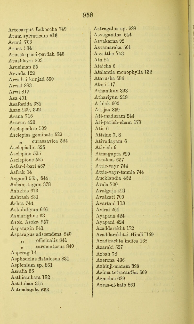 Artocarpns Lakoocha 749 Arum sylvaticum 816 Arani 708 Arusa 584 Arusak-pas-i-pardah 646 Arushkara 203 Arusiman 55 Arvada 122 Arwah-i-kunjad 550 Arwal 883 Arwi 817 Asa 401 Asafoetida 381 Asan 239, 322 Asana 716 Asarun 420 Asclepiade39 509 Asclepias geminata 522 . „ curassavica 524 Asclepiadin 525 Asclepion 525 Asclepione 525 Asfar-i-bari 467 Asfrak 14 Asgand 565, 644 Asbam-tagam 378 Ashkliis 673 Ashrash 831 Ashta 744 Askidnliyun 646 Asmarigliua 63 Asok, Asoka 257 Asparagin 841 Asparagus adscendena 840 officinalis 841 „ sarmentosus 840 Asperag 14 Asphodelus fistulosus 831 Asplenium sp. 861 Assalia 56 Astbisanhara 182 Ast-luban 315 Astmabayda 653 Astragalus sp. 288 Asvagandha 644 Asvakarna 92 Asvamaraka 501 Asvattba 743 Ata 24 Ataicba 6 Atalantia monophylla 132 Atarusha 584 Afcasi 117 Atbanikun 393 Atbariyun 218 Atblak 600 Ati-jau 859 Ati-maduram 244 Ati-parich-cbam 178 Atis 6 Atisine 7, 8 Ativadayam 6 Ativish 6 Atraagupta 229 Atrakias 657 Attie-vayr 744 Attie-vayr-tannie 744 Aucklandia 452 Avala 700 Avalguja 421 Avalkati 700 Avartani 113 Avirai 264 Ayapana 424 Ayapani 424 Azaddarakbt 172 Azaddarakht-i-Hindi169 Azadiraclita indica 168 Azaraki 527 Azbah 78 Azerona 436 AzhiDji-maram 399 Azima tetracantba 509 Azmalus 629 Azras-el-kalb 861