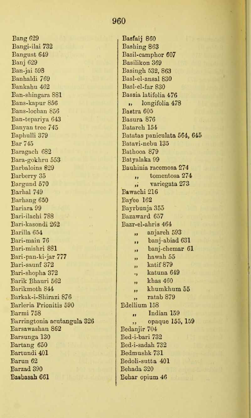 Bang 629 Bangi-ilai 732 Bangust 649 Banj 629 Ban-jai 598 Banhaldi 769 Bankahu 462 Ban-shingara 881 Bans-kapur 856 Bans-lochan 856 Ban-tepariya 643 Banyan tree 745 Baphulli 379 Bar 745 Baragach 682 Bara-gokhru 553 Barbaloins 829 Barberry 35 Bargund 570 Barhal 749 Bar hang 650 Bariara 99 Bari-ilachi 788 Bari-kasondi 262 Barilla 654 Bari-main 76 Bari-mishri 881 Bari-pan-ki-jar 777 Bari-saunf 372 Bari-sliopha 372 Barik Bliauri 562 Barikmoth 844 Barkak-i-Shirazi 876 Barleria Prionitis 590 Barmi 758 Barringtonia acutangula 326 Barsawashan 862 Barsunga 130 Bartang 650 Bartundi 401 Barun 62 Barzad 390 Basbasah 661 Basfaij 860 Bashing 863 Basil-camphor 607 Basilikon 369 Basingh 532, 863 Basl-el-ansal 830 Basl-el-far 830 Bassia latifolia 476 I, longifolia 478 BaBtra 605 Basura 876 Batareh 154 Batatas paniculata 564, 645 Batavi-nebu 135 Bathooa 879 Batyalaka 99 Bauhinia racemosa 274 tomentosa 274 „ variegata 273 Bawachi 216 Ba/eo 162 Bayrbunja 355 Bazaward 657 Bazr-el-ahris 464 „ anjareh 593 banj-abiad 631 banj-chemar 61 „ hawah 55 „ katif879 ., katuna 649 „ khas 460 khumkhum 55 „ ratab 879 BdeiUum 158 „ Indian 159 5, opaque 155, 159 Bedanjir 704 Bed-i-bari 732 Bed-i-sadah 732 Bedmushk 731 Bedoli-sutta 401 Behada 320 Behar opium 46