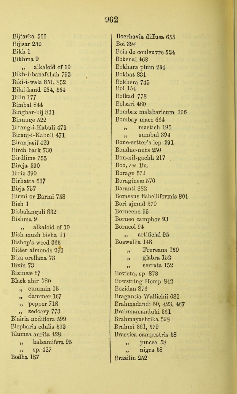 Bijtarka 566 Bijisar 239 Bikh 1 Bikhma 9 „ alkaloid of 10 Bikh-i-banafshah 793 Biki-i-wala 851, 852 Bilai-kand 234, 564. Billu 177 Bimbal 844 Einghar-bij 831 Binnuge 522 Birang-i-Kabuli 471 Biranj-i-Kabuli 471 Biranjaeif 429 Birch bark 730 Birdlime 755 Bireja 390 Biriz 390 Birhatta 637 Birja 757 Birmi or Barmi 758 Bish 1 Bishalanguli 832 Bishma 9 alkaloid of 10 Bish mush bisha 11 Bishop's weed 365 Bitter almonds 292 Bixa orellana 73 Bixin 73 Bixinese 67 Black abir 780 „ cummin 15 „ dammer 167 „ pepper 718 „ zedoary 773 Blairia nodiflora 599 Blepharis eduhs 593 Blumea aurita 428 „ balsamifera 95 sp. 427 Bodha 187 Boerhavia diffnsa 655 Boi 394 Bois de couleuvre 534 Bokenal 468 Bokhara plum 294 Bokhat 831 Bokhera 745 Bol 154 Bolkad 778 Bolsari 480 Bombax malabaricum 106 Bombay mace 664 „ masfcich 195 „ Bumbul 394 Bone-setter's lep 291 Bonduc-nuts 250 Bon-nil-gachh 217 Boo, see Bu. Borage 571 BoragineiB 570 Boranti 882 Borassus flabelliformis 801 Bori ajmud 370 Borneene 95 Borneo camphor 93 Borneol 94 „ artificial 95 Boswellia 148 „ Frereana 150 „ glabra 152 serrata 152 Bovista, sp. 878 Bowstring Hemp 842 Bozidan 876 Bragantia Wallichii 681 Brahmadandi 50, 423, 467 Brahmamanduki 361 Brahmayashtika 598 Brahmi 361, 579 Brassica campestris 58 „ juncea 58 „ nigra 58 Brazilin 252