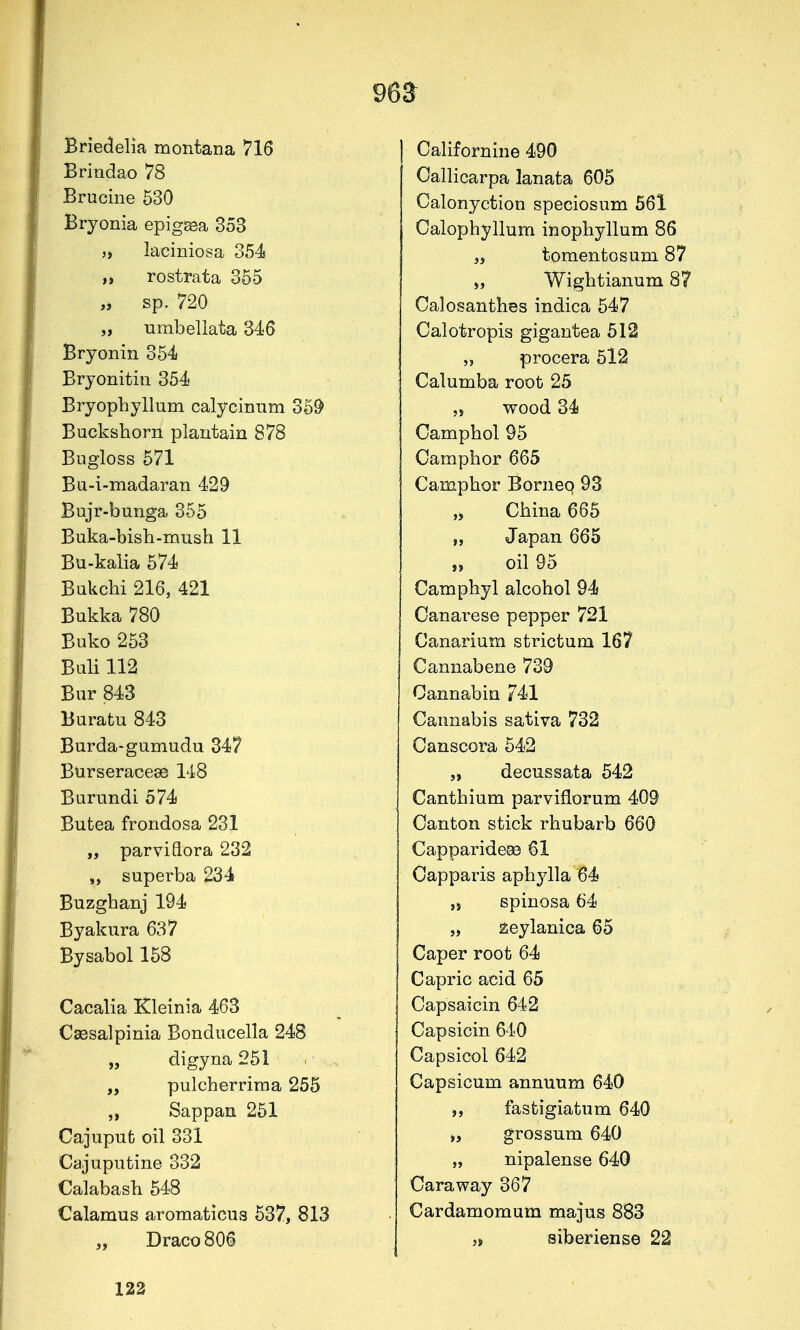 96S Briedelia montana 716 Brindao 78 Brucine 530 Bryonia epigsea 353 „ laciniosa o54s „ rostrata 355 „ sp. 720 „ umbellata 346 Bryonin 354 Bryonitin 354 Bryopbyllum calycinum 35& Buckshorn plantain 878 Bugloss 571 Bu-i-madaran 429 Bujr-bunga 355 Buka-bisb-mush 11 Bu-kalia 574 Bukcbi 216, 421 Bukka 780 Buko 253 Buli 112 Bur 843 Buratu 843 Burda-gumudu 347 Burseraceae 148 Burundi 574 Butea frondosa 231 „ parviflora 232 „ superba 234 Buzgbanj 194 Byakura 637 Bysabol158 Cacalia Kleinia 463 Csesalpinia Bonducella 248 digyna 251 „ pulcherrima 255 „ Sappan 251 Cajuput oil 331 Cajuputine 332 Calabasb 548 Calamus aromaticus 537, 813 „ Draco 806 Californine 490 Oallicarpa lanafca 605 Calonyction speciosum 561 Calophyllum inopliyllum 86 ,i toraentosum 87 „ Wigbtianum 87 Calosanthes indica 547 Calotropis gigantea 512 „ procera 5l2 Calumba root 25 „ wood 34 Campbol 95 Carapbor 665 Campbor Bornep 93 „ Cbina 665 „ Japan 665 „ oil 95 Camphyl alcobol 94 Canarese pepper 721 Canarium strictum 167 Cannabene 739 Oannabin 741 Cannabis sativa 732 Canscora 542 „ decussata 542 Cantbium parviflorum 409 Canton stick rhubarb 660 Capparideae 61 Capparis apbylla 64 ,s spinosa 64 „ zeylanica 65 Caper root 64 Capric acid 65 Capsaicin 642 Capsicin 640 Capsicol 642 Capsicum annuum 640 fastigiatum 640 grossum 640 „ nipalense 640 Caraway 367 Cardamomum majus 883 „ siberiense 22 122