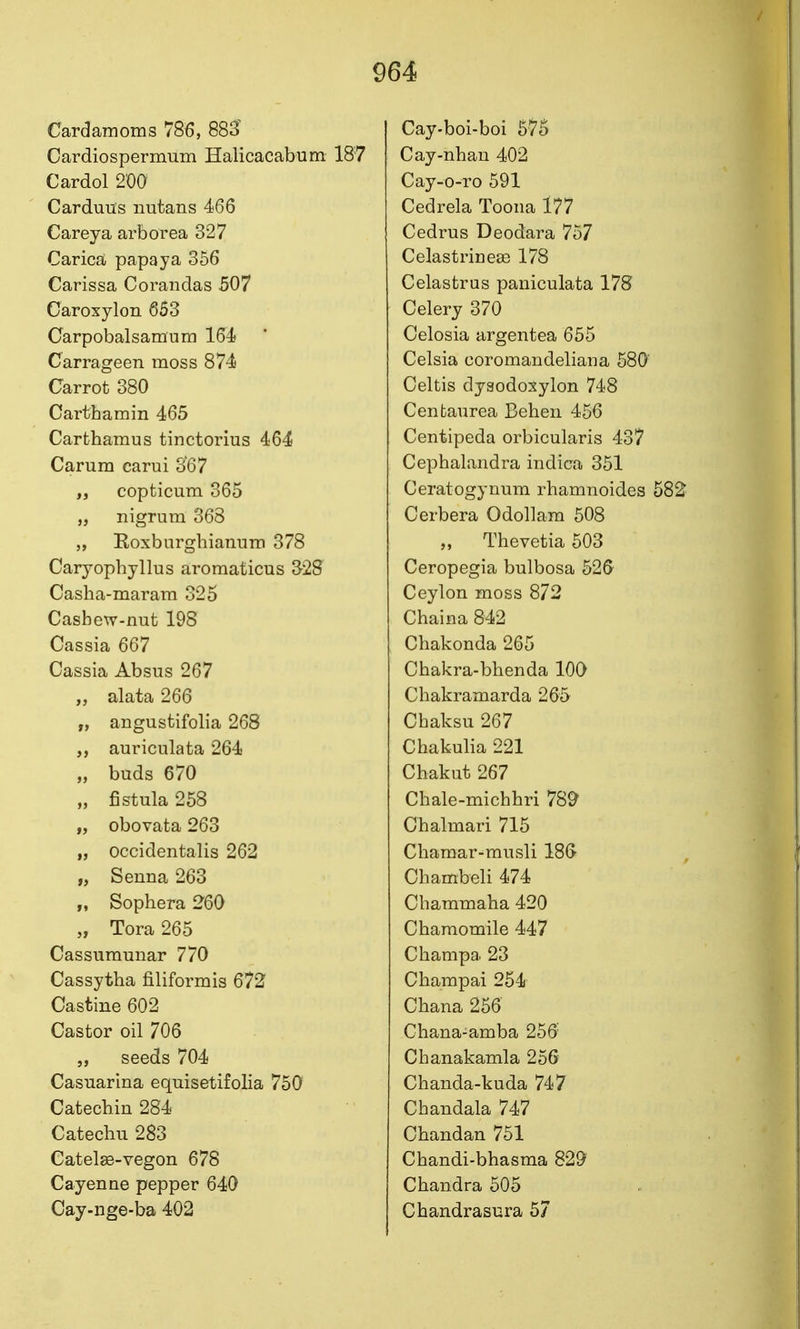 Cardamoms 786, 883 Cardiospermum Halicacabum 187 Cardol 200 Carduus nutans 466 Carey a arborea 327 Carica; papaya 356 Carissa Corandas 507 Caroxylon 653 Garpobalsamum 164 Carrageen moss 874 Carrot 380 Carthamin 465 Carthamus tinctorius 464 Carum carui o67 „ copticum 365 „ nigrum 368 Eoxburghianum 378 Caryopbyllus aromaticus 328 Casha-maram 325 Casbew-nut 198 Cassia 667 Cassia Absus 267 „ alata 266 „ angustifolia 268 auriculata 264 „ buds 670 „ fistula 258 „ obovata 263 „ occidentalis 262 „ Senna 263 „ Sophera 260 „ Tora 265 Cassumunar 770 Cassytha filiformis 672 Castine 602 Castor oil 706 „ seeds 704 Casuarina equisetifolia 750 Catecbin 284 Catecbu 283 Catel»-vegon 678 Cayenne pepper 640 Cay-nge-ba 402 Cay-boi-boi 575 Cay-nban 402 Cay-o-TO 591 Cedrela Toona 177 Cedrus Deodara 757 Celastrinese 178 Celastrus paniculata 178 Celery 370 Celosia argentea 655 Celsia coromandeliana 580' Celtis dyaodoxylon 748 Cenfcaurea Behen 456 Centipeda orbicularis 437 Cephalandra indica 351 Ceratogyuum rbamnoides 582 Cerbera Odollara 508 „ Thevetia 503 Ceropegia bulbosa 526 Ceylon moss 872 Chaina 842 Chakonda 265 Cbakra-bhenda 100 Chakramarda 265 Cbaksu 267 Cbakulia 221 Chakut 267 Chale-michbri 789 Chalmari 715 Cliamar-musli 18& Chambeli 474 Cbaramaba 420 Cbamomile 447 Cbampa 23 Cbampai 254 Chana 256 Chana-amba 256' Chanakamla 256 Cbanda-kuda 747 Chandala 747 Cbandan 751 Cbandi-bhasma 829 Chandra 505 Chandrasura 57