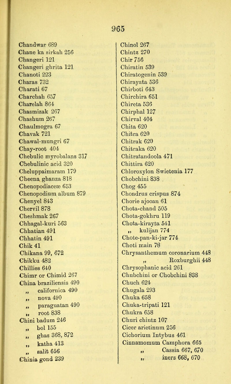 Chandwar 689 Chane ka s irk ah 256 Changeri 121 Cbangeri ghrita 121 Chanoti 223 Charas 732 Charati 67 Charchab 657 Charelah 864 Chasmizak 267 Ohashum 267 Chaulmogra 67 Chavak 721 Chawal-mungri 67 Chay-root 404 Chebulic myrobalans 317 Cbebulinic acid 320 Cbeluppaimaram 179 Cbeena gbaiiza 818 Chenopodiaceae 653 Cbenopodium album 879 Chenyel 843 Chervil 878 Cheshmak 267 Chhagal-kuri 563 Chhabian 491 Chhatin 491 Chik 41 Chikana 99, 672 €hikku 482 Chillies 640 Chimr or Cbimid 267 China braziliensis 490 „ californica 490 „ nova 490 „ paraguatan 490 „ roofc 838 Chini badum 246 „ bol 155 „ ghas 368, 872 „ katha 413 „ Balit 656 Chinia gond 239 Chinol 267 Chintz 270 Chir 756 Chiratin 539 Chiratogenin 539 Chirayata 536 Chirboti 643 Chirchira 651 Chireta 536 Chirphal 127 Chirval 404 Chita 620 Chitra 620 Chitrak 620 Chitraka 620 Chitratandoola 471 Chittira 620 Chloroxylon Swietenia 177 Chobchini 838 Chog 455 Chondrus crispus 874 Chorie ajooan 61 Chota-chand 505 Chota-gokhru 119 Chota-kirayta 541 „ kulijan 774 Chote-pan-ki-jar 774 Choti main 76 Chrysanthemum coronarium 448 „ Boxburghii 448 Chrysophanic acid 261 Chubchini or Chobchini 838 Chuch 624 Chugala 293 Chuka 658 Chuka-tripati 121 Chukra 658 Churi chintz 107 Cicer arietinnra 256 Cichorium Intybus 461 Cinnamomum Camphora 665 „ Cassia 667, 670 „ iners 668, 670