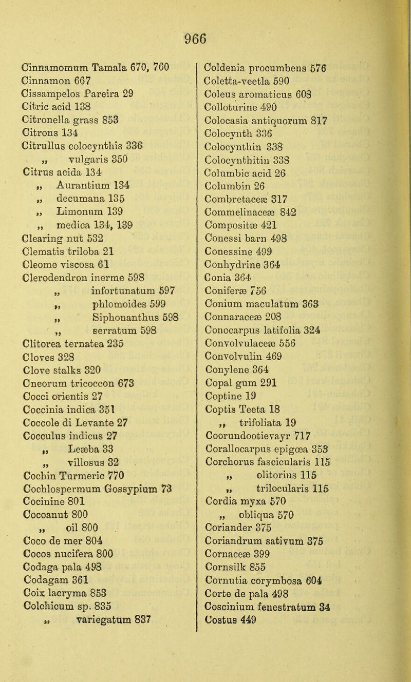 Cinnamomum Tamala 670, 760 Cinnamon 667 Cissampelos Pareira 29 Citric acid 138 Citronella grass 853 Citrons 134 Citrullus colocynthis 336 „ vulgai-is 350 Citrus acida 134 „ Aurantium 134 „ decumana 135 „ Liroonum 139 „ medica 134, 139 Clearing nut 532 Clematis triloba 21 Cleome viscosa 61 Clerodendron inerme 598 „ infortunatum 597 phlomoides 599 „ Siphonanthus 698 Berratum 598 Clitorea ternatea 235 Cloves 328 Clove stalks 820 Cneorum tricoccon 673 Cocci orientis 27 Coccinia indica 351 Coccole di Levante 27 Cocculus indicus 27 „ Leseba 33 „ villosus 32 Cochin Turmeric 770 Cochlospermum Gossypium 73 Cocinine 801 Cocoanut 800 „ oil 800 Coco de mer 804 Cocos nucifera 800 Codaga pala 498 Codagam 361 Coix lacryma 853 Colchioum sp. 835 », variegatum 837 Coldenia procumbens 576 Coletta-veetla 590 Coleus aromaticus 608 Colloturine 490 Colocasia antiquorum 817 Colocynth 336 Colocynthin 338 Colocynthitin 333 Columbic acid 26 Columbin 26 Combretaceas 317 Commelinacese 842 CompositsD 421 Conessi barn 498 Conessine 499 Conliydrine 364 Conia 364 Coniferee 756 Conium maculatum 363 Connaracese 208 Conocarpus latifolia 324 Convolvulacese 556 Convolvulin 469 Conylene 364 Copal gum 291 Coptine 19 Coptis Teeta 18 jf trifoliata 19 Coorundootievayr 717 Corallocarpus epigoea 353 Corchorus fascicularis 115 „ olitorius 115 „ trilocularis 115 Cordia myxa 570 „ obliqua 570 Coriander 375 Coriandrum sativum 375 Cornacese 399 Cornsilk 855 Cornutia corymbosa 604 Corte de pala 498 Coscinium feuestratum 34 Costus 449