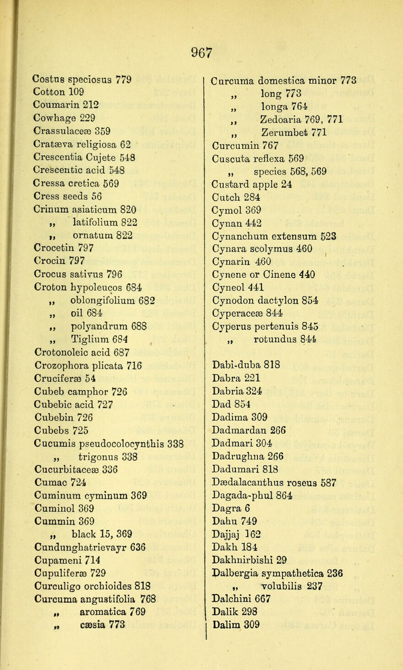Costns speciosus 779 Cotton 109 Coumarin 212 Cowhage 229 CrassulacesD 359 Cratseva religiosa 62 Crescentia Cujete 54)8 Crescentic acid 548 Cressa cretica 569 Cress seeds 56 Crinum asiaticum 820 „ latifolium 822 I, ornatum 822 Crocetin 797 Crocin 797 Crocus sativus 796 Crofcon hypoleucos 684 „ oblongifolium 682 „ oil 684 polyandrum 688 „ Tiglium 684 Crotonoleic acid 687 Crozophora plicata 716 Cruciferss 54 Cubeb camphor 726 Cubebic acid 727 Cubebin 726 Cubebs 725 Cucumis pseudocolocyntbis 338 „ trigonus 338 Cucurbitace^ 336 Cumac 724 Cuminura cyminiim 369 Cuminol 369 Cummin 369 „ black 15, 369 Cundungbatrievayr 636 Cupameni 714 Cupuliferee 729 Curculigo orchioides 818 Curcuma angustifolia 768 „ aromatica 769 „ cassia 773 Curcuma domestica minor 773 long 773 „ longa 764 Zedoaria 769, 771 „ Zerumbet 771 Curcumin 767 Cuscuta reflexa 569 „ species 568, 569 Custard apple 24 Cutch 284 Cymol 369 Cynan 442 Cynanchum extensum 523 Cynara scolymus 460 Cynarin 460 Cynene or Oinene 440 Cyneol 441 Cynodon dactylon 854 Oyperaceee 844 Cyperus pertenuis 845 „ rofcundus 844 Dabi-duba818 Dabra 221 Dabria 324 Dad 854 Dadima 309 Dadmardan 266 Dadmari 304 Dadrughna 266 Dadumari 818 Dsedalacauthus roseus 587 Dagada-pbul 864 Dagra 6 Dahu 749 Dajjaj 362 Dakh 184 Dakhnirbishi 29 Dalbergia sympathetica 236 „ volubilis 237 Dalchini 667 Dalik 298 Dalim 309