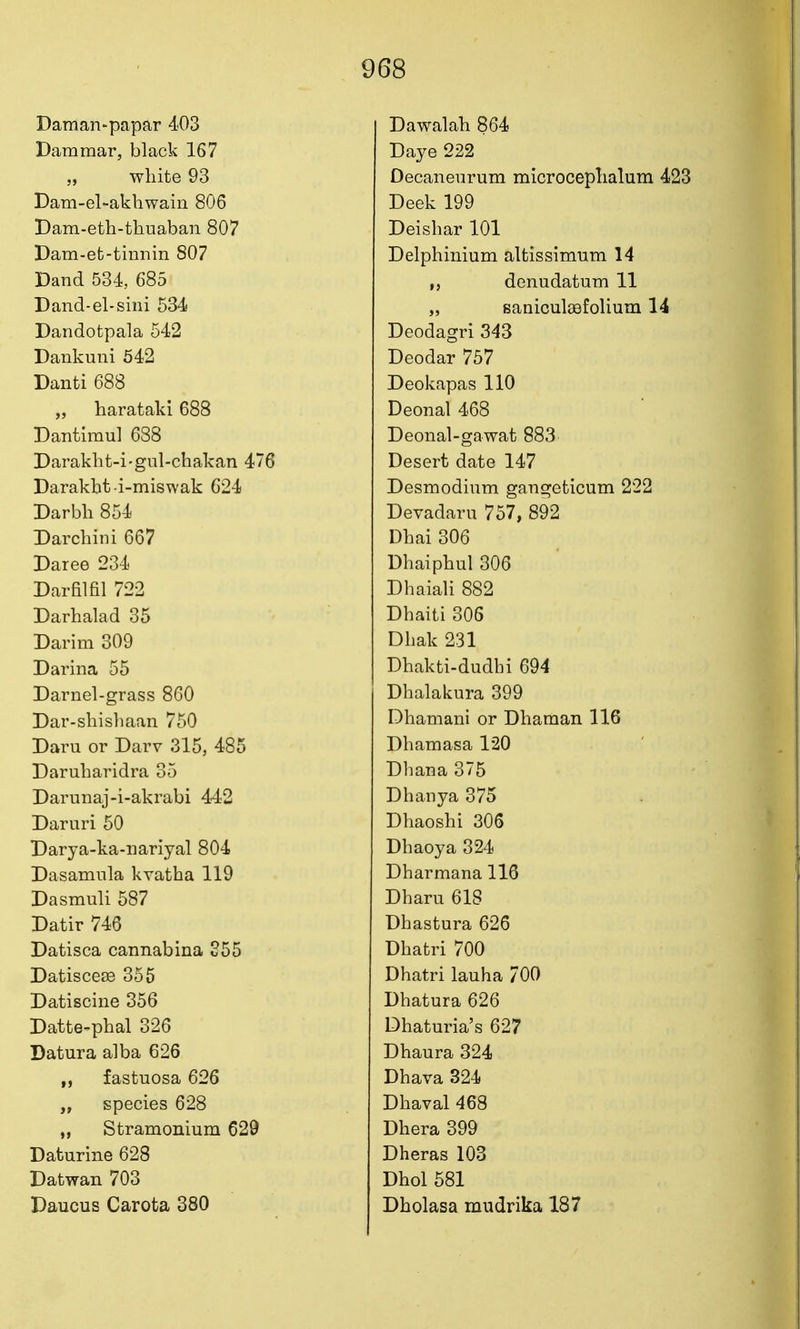 Daman-papar 403 Dammar, black 167 white 93 Dam-el-akliwain 806 Dam-eth-thuaban 807 Dam-et-tinnin 807 Dand 534, 685 Dand-el-sini 534 Dandotpala 542 Dankuni 642 Danti 688 „ harataki 688 Dantimul 688 Daraklit-i-gul-chakan 476 Darakbt-i-miswak 624 Darbb 854 Darcbini 667 Daree 234 Darfilfil 722 Darbalad 35 Darim 309 Darina 55 Darnel-grass 860 Dar-sbisbaan 750 Daru or Darv 315, 485 Darubaridra 35 Darunaj-i-akrabi 442 Daruri 60 Darya-ka-iiariyal 804 Dasamnla kvatba 119 Dasmuli 587 Datir 746 Datisca cannabina 355 Datisceas 355 Datiscine 356 Datte-pbal 326 Datura alba 626 „ fastuosa 626 species 628 „ Stramonium 629 Daturine 628 Datwan 703 Daucus Carota 380 Dawalab 864 Daye 222 Decaneurum microcepbalum 423 Deek 199 Deisbar 101 Delpbinium altissimum 14 ,j denudatum 11 „ Bauiculaefolium 14 Deodagri 343 Deodar 757 Deokapas 110 Deonal 468 Deonal-gawat 883 Desert date 147 Desmodium gangeticum 222 Devadaru 757, 892 Dbai 306 Dbaipbul 306 Dbaiali 882 Dbaiti 306 Dbak 231 Dbakti-dudbi 694 Dbalakura 399 Dbamani or Dbaman 116 Dbamasa 120 Dbana 375 Dbanya 375 Dbaoshi 306 Dbaoya 324 Dbarmana 116 Dbaru 618 Dbastura 626 Dbatri 700 Dbatri lauha 700 Dbatura 626 Dbaturia's 627 Dbaura 324 Dbava 324 Dbaval 468 Dbera 399 Dheras 103 Dbol 581 Dbolasa mudrika 187