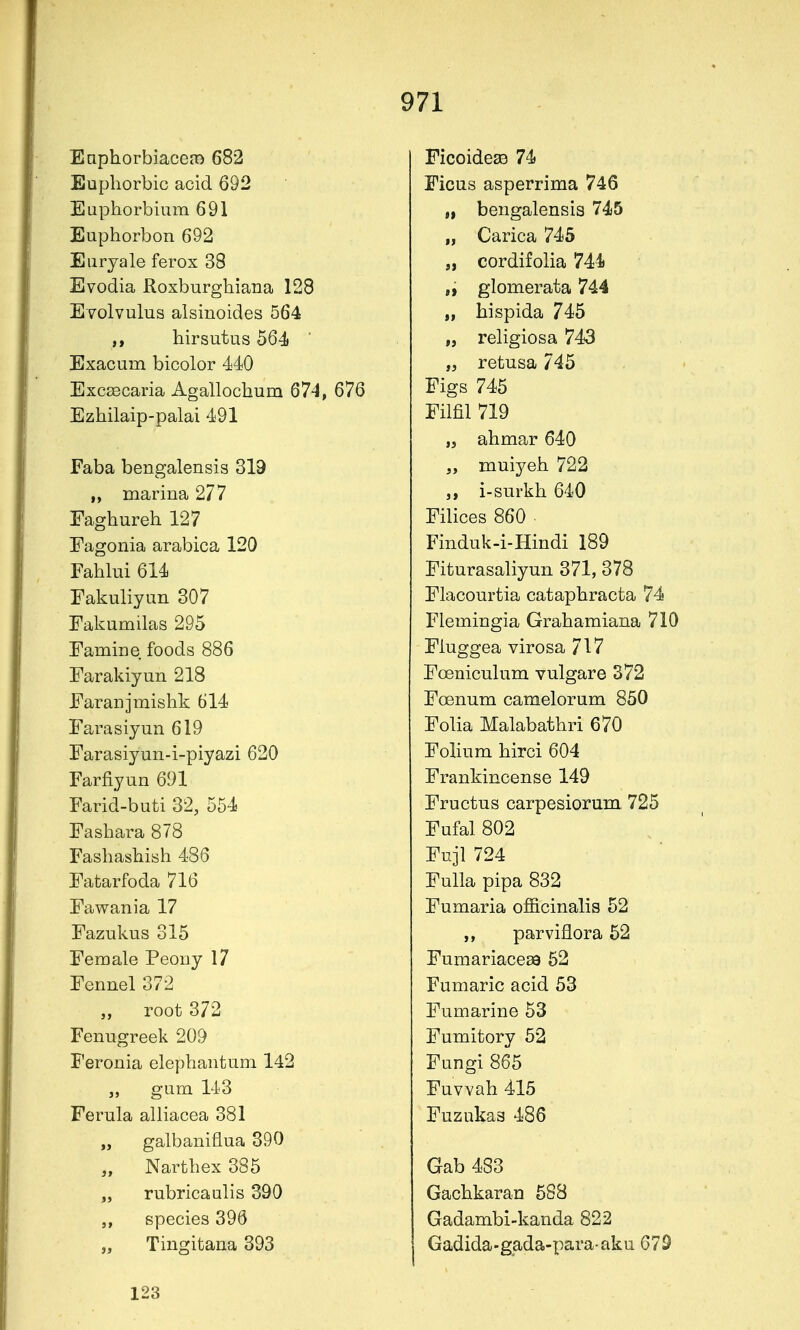 EaphorbiacetB 682 Euphorbic acid 692 Euphorbium 691 Euphorbon 692 Eiirjale ferox 38 Evodia Roxburghiana 128 Evolvulus alsinoides 564 hirsutus 564 Exacum bicolor 440 Exc£ecaria Agallochum 674, 676 Ezhilaip-palai 491 Faba bengalensis 319 marina 277 Faghureh 127 Eagonia arabica 120 Fahlui 614 Fakuliyim 307 Eakumilas 295 Famine foods 886 Farakiyun 218 Faranjmishk 614 Farasiyun 619 Farasiyun-i-piyazi 620 Farfiyun 691 Farid-buti 32, 554 Fashara 878 Fashashish 486 Fatarfoda 716 Fawania 17 Fazukus 315 Female Peony 17 Fennel 372 „ root 372 Fenugreek 209 Feronia elephantum 142 „ gum 143 Ferula alliacea 381 „ galbaniflua 390 „ Narthex 385 „ rubricaulis 390 species 396 „ Tingitana 393 FicoidesB 74 Ficus asperrima 746 „ bengalensis 745 „ Carica 745 „ cordifolia 744 „ glomerata 744 „ hispida 745 „ religiosa 743 „ retusa 745 Figs 745 Film 719 „ ahmar 640 muiyeh 722 i-surkh 640 Filices 860 Finduk-i-Hindi 189 Fiturasaliyun 371, 378 Flacourtia cataphracta 74 Flemingia Grahamiana 710 Fluggea virosa 717 Foeniculum vulgare 372 Foenum camelorum 850 Folia Malabathri 670 Folium hirci 604 Frankincense 149 Fructus carpesiorum 725 Fufal 802 Fuji 724 Fulla pipa 832 Pumaria officinalis 52 ,, parviflora 52 Fumariaceaa 52 Fumaric acid 53 Fumarine 53 Fumitory 52 Fungi 865 Fuvvah 415 Fuzukas 486 Gab 483 Gachkaran 588 Gadambi-kanda 822 Gadida-gada-para aku 679 123