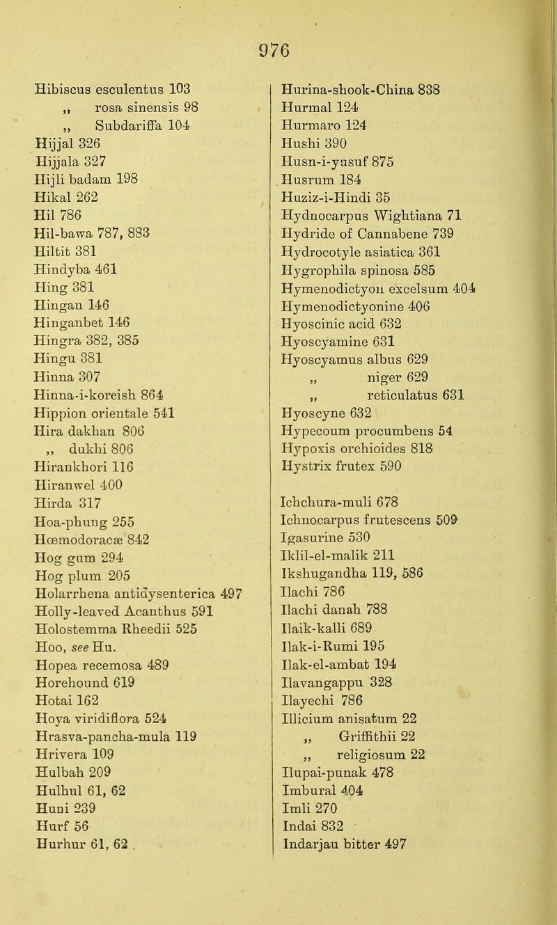 Hibiscus esculentus 103 „ rosa sinensis 98 „ Subdariffa 104 Hijjal 326 Hijjala 327 Hijli badam 198 Hikal 262 Hil 786 Hil-bawa 787, 883 Hiltifc 381 Hindyba 461 Hing 381 Ilingan 146 Hinganbet146 Hingra 382, 385 Hingu 381 Hinna 307 Hinna-i-koreish 864 Hippion orientale 541 Hira dakhan 806 „ dukhi 806 Hirankhori 116 Hiranwel 400 Hirda 317 Hoa-phung 255 Hoemodoracae 842 Hog gum 294 Hog plum 205 Holarrhena antidysenterica 497 Holly-leaved Acanthus 591 Holostemma Rheedii 525 Hoo, see Hu. Hopea recemosa 489 Horehound 619 Hotai 162 Hoya viridiflora 524 Hrasva-pancha-mula 119 Hrivera 109 Hulbah 209 Hulhul 61, 62 Huni 239 Hurf 56 Hurhur 61, 62 . Hurina-sbook-China 838 Hurmal 124 Hurmaro 124 Hushi 390 Husn-i-yusuf 875 Husrum 184 Huziz-i-Hindi 35 Hydnocarpus Wightiana 71 Hydride of Cannabene 739 Hydrocotyle asiatica 361 Hygrophila spinosa 585 Hymenodictyon excelsum 404 Hymenodictyonine 406 Hyoscinic acid 632 Hyoscyamine 631 Hyoscyamus albus 629 „ niger 629 „ reticulatus 631 Hyoscyne 632 Hypecoum procumbens 54 Hypoxis orcliioides 818 Hystrix frutex 590 Ichchura-muli 678 Ichnocarpus frutescens 509^ Igasurine 530 Iklil-el-malik 211 Ikshugandha 119, 586 Ilachi 786 Ilachi danab 788 Ilaik-kalli 689 Ilak-i-Rumi 195 Ilak-el-ambat 194 Ilavangappu 328 Ilayechi 786 lUicium anisatum 22 Griffithii 22 religiosum 22 Ilupai-punak 478 Imbural 404 Imli 270 Indai832 Indarjau bitter 497