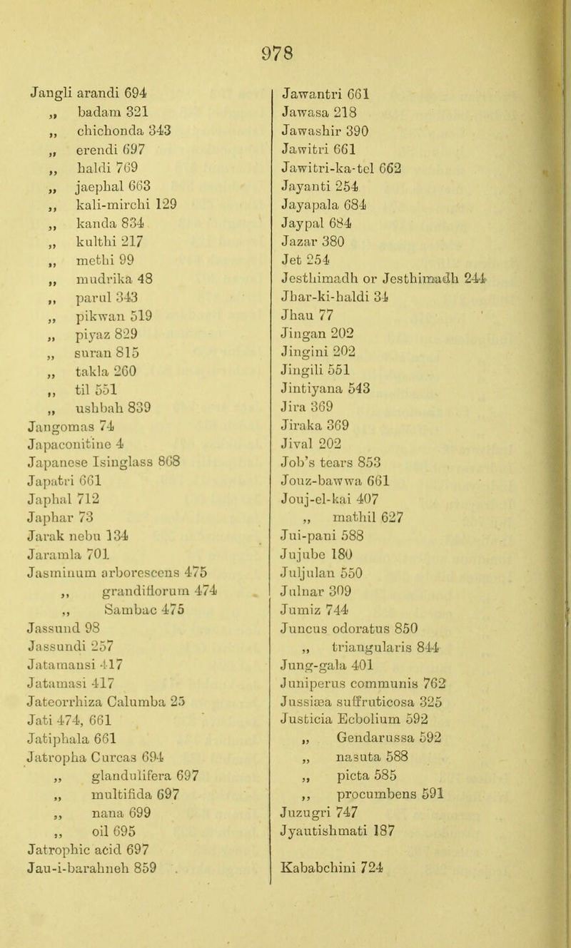 Jangli arandi 694 „ badam 321 „ chiclionda 343 „ erendi 697 „ haldi 769 „ jaepbal 663 kali-mirchi 129 kanda 834 „ kaltln 217 methi 99 „ mudrika 48 pariil 343 pikwan 519 „ piyaz 829 „ suran815 „ takla 260 til 551 „ ushbah 839 Jaiigomas 74 Japaconitine 4 Japanese Isinglass 868 Japatri 661 Japbal 712 Japbar 73 Jarak nebu 134 Jaramla 701 Jasminum arborescens 475 grandifiorum 474 ,, Sambac 475 Jassund 98 Jassundi 257 Jatamausi 417 Jatamasi 417 Jateorrhiza Calumba 25 Jati 474, 661 Jatipbala 661 Jatropha C ureas 694 „ glandulifera 697 multifida 697 „ nana 699 oil 695 Jatrophic acid 697 Jau-i-barabneh 859 Jawantri 661 Jawasa 218 Jawasbir 390 Jawifcri 661 Jawitri-ka-tel 662 Jayanti 254 Jayapala 684 Jay pal 684 Jaza,r 380 Jet 254 Jcstbimadh or Jesthimadb 244 Jbar-ki-haldi 34 Jhau 77 Jingan 202 Jingini 202 Jingili 551 Jintiyana 548 Jira 369 Jiraka 369 Jival 202 Job's tears 853 Jonz-bawwa 661 Joiij-el-kai 407 mathil 627 Jui-pani 588 Jujube 180 Juljulan 550 J ulnar 309 Jumiz 744 Juncus odoratus 850 „ triangularis 844 Jung-gala 401 Juniperus communis 762 Jussitea suffruticosa 325 Justicia Ecbolium 592 „ Gendarussa 592 „ nasuta 588 picta 585 procumbens 591 Juzugri 747 Jyautisbmati 187 Kababchini 724