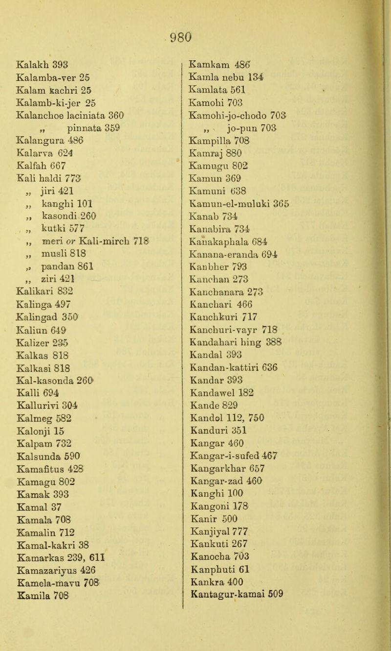 Kalakh 393 Kalamba-ver 25 Kalam Kachri 25 Kalamb-ki-jer 25 Kalanchoe laciniata 360 „ pinnata 369 Kalangura 486 Kalarva 624 Kalfah 667 Kali haldi 773 „ jiri421 „ kanglii 101 „ kasondi 260 „ kutki 577 ,, meri or Kali-mirch 718 „ musli 818 „ pandan 861 ziri 421 Kalikari 832 Kalinga 497 Xalingad 350 Kaliun 649 Kalizer 235 Kalkas 818 Kalkasi 818 Kal-kasonda 260 Kalli 694 Kallurivi 304 Kalmeg 582 Kalonji 15 Kalparn 732 Kalsunda 590 Kamafitus 428 Kamagu 802 Kamak 393 Kamal 37 Kamala 708 Kamalin 712 Kamal-kakri 38 Kamarkas 239, 611 Kamazariyus 426 Kamela-mavu 708 Kamila 708 Kamkam 486 Kamla nebu 134 Kamlata 561 Kamohi 703 Kamohi-jo-chodo 70S „ jo-pun 703 Kampilla 708 Kamraj 880 Kamogu 802 Kamun 369 Kamnni 638 Kamun-el-mDluki 365 Kanab 734 Kanabira 734 Kanakapbala 684 Kanana-eraiida 694 KaEbber 793 Kanchan 273 Kaucbanara 273 Kancliari 466 Kauchkuri 717 Kancburi-vayr 718 Kandabari hing 388 Kandal 393 Kandan-kattiri 636 Kandar 393 Kandawel 182 Kande 829 Kandol 112, 750 Kanduri 351 Kangar 460 Kangar-i-sufed 467 Kangarkbar 657 Kangar-zad 460 Kangbi 100 Kangoni 178 Kanir 500 Kanjiyal 777 Kaukuti267 Kanocba 703 Kanpbuti 61 Kankra 400 Kantagur-kamai 509