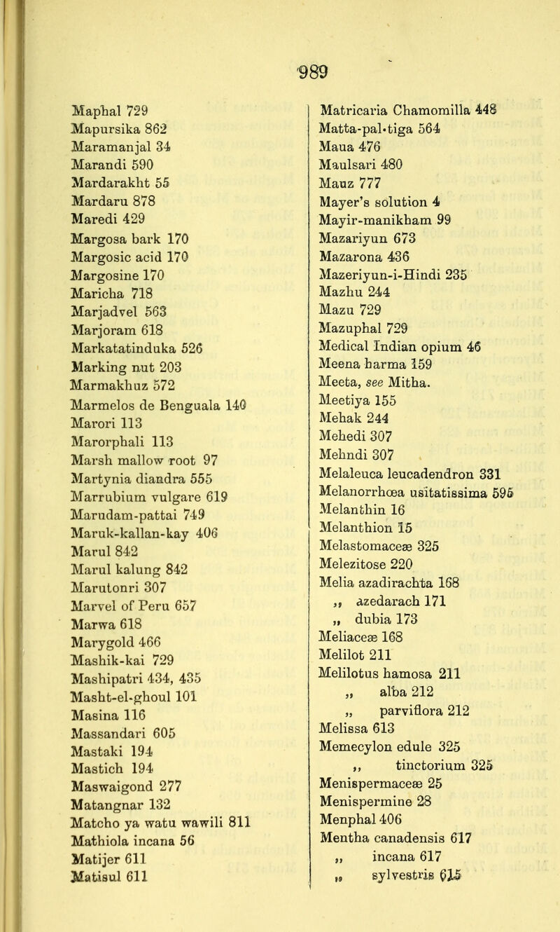 Maplial 729 Mapursika 862 Maramanjal 34 Marandi 590 Mardarakht 55 Mar dam 878 Maredi 429 Margosa bark 170 Margosic acid 170 JVfargosine 170 Maricha 718 Marjadvel 563 Marjoram 618 Markatatiudaka 526 Marking nut 203 Marmakhuz 572 Marmelos de Benguala 140 Marori 113 Marorphali 113 Marsh mallow root 97 Martjnia diandra 555 Marrubium vulgare 619 Marudam-pattai 749 Maruk-kallan-kay 406 Marul 842 Marul kalung 842 Marutonri 307 Marvel of Peru 657 Marwa 618 Marygold 466 Mashik-kai 729 Mashipatri 434, 435 Masht-el-ghoul 101 Masina 116 Massandari 605 Mastaki 194 Mastich 194 Maswaigond 277 Matangnar 132 Matcho ya watu wawili 811 Mathiola incana 56 Matijer 611 Jilatisal 611 Matricaria Chamomilla 448 Matta-pal'tiga 564 Maua 476 Maulsari 480 Mauz 777 Mayer's solution 4 Mayir-manikham 99 Mazariyun 673 Mazarona 436 Mazeriyun-i-Hindi 235 Mazhu 244 Mazu 729 Mazuphal 729 Medical Indian opium 46 Meena harma 159 Meeta, see Mitha. Meetiya 155 Mebak 244 Mehedi 307 Mebndi 307 Melaleuca leucadendron 331 Melanorrhoea usitatissima 595 Melanthin 16 Melanthion 15 Melastomaceae 325 Melezitose 220 Melia azadirachta 168 azedarach 171 „ dubia 173 Meliaceae 168 Melilot 211 Melilotus hamosa 211 „ alba 212 „ parviflora 212 Melissa 613 Memecylon edule 325 ,, tinctorium 325 MenispermaceaB 25 Menispermine 28 Menphal 406 Mentha canadensis 617 „ incana 617 ,9 sylvestris ^IS