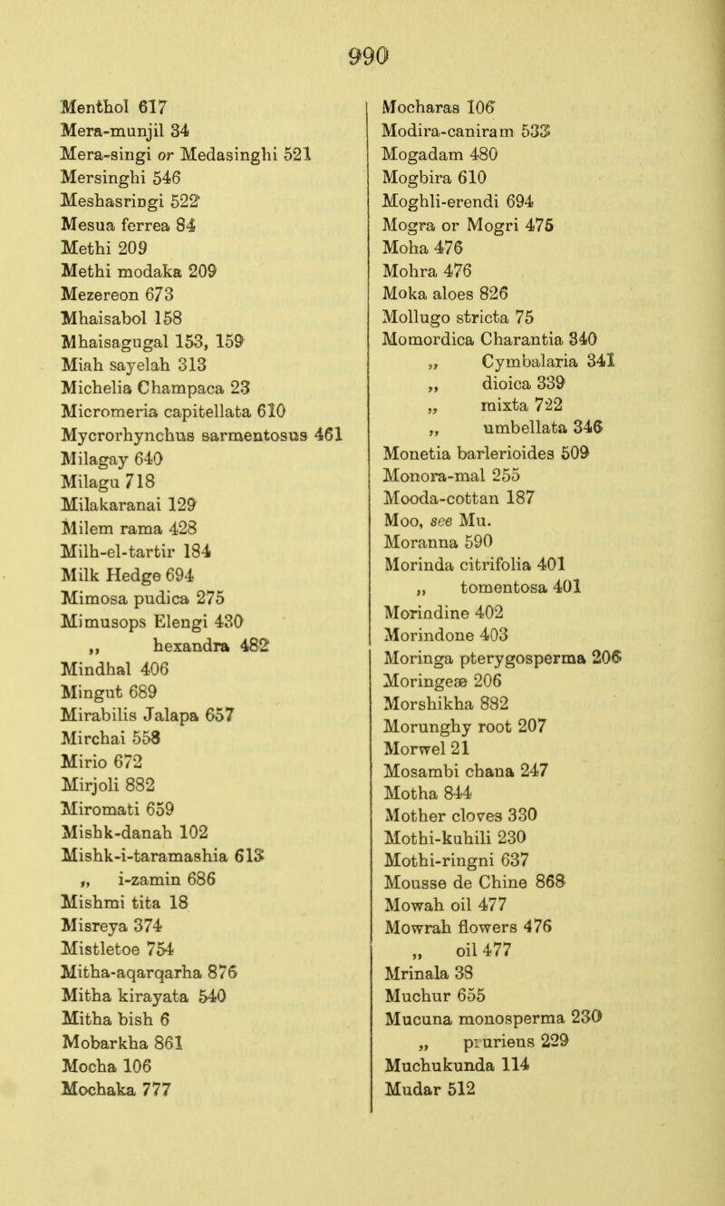 Menthol 617 Mera-munjil 34 Mera-siiigi or Medasinghi 521 Mersinghi 546 Meshasringi 522 Mesua ferrea 84 Methi 209 Methi modaka 209 Mezereon 673 Mhaisabol 158 Mhaisagugal 153, 15^ Miah sayelah 313 Michelia Champaca 23 Micromeria capitellata 610 Mycrorhynchus Barmentosus 461 Milagay 640 Milagu 718 Milakaranai 12^ Milem rama 428 Milh-el-tartir 184 Milk Hedge 694 Mimosa pudica 275 Mimusops Elengi 430 ,, hexandra 482 Mindhal 406 Mingut 689 Mirabilis Jalapa 657 Mirchai 558 Mirio 672 Mirjoli 882 Miromati 659 Mishk-danah 102 Mishk-i-taramashia 6IS „ i-zamin 686 Mishmi tita 18 Misreya 374 Mistletoe 754 Mitha-aqarqarha 876 Mitha kirayata 540 Mitha bish 6 Mobarkha 861 Mocha 106 Mochaka 777 Mocharas 106 Modira-caniram 533 Mogadam 480 Mogbira 610 Moghli-erendi 694 Mogra or Mogri 476 Moha 476 Mohra 476 Moka aloes 826 Mollugo stricta 75 Momordica Charantia 840 „ Cymbalaria 341 „ dioica 339 „ mixta 722 „ umbellata 346 Monetia barlerioides 609 Monora-mal 255 Mooda-cottan 187 Moo, see Mu. Moranna 590 Morinda citrifolia 401 „ tomentosa 401 Morindine 402 Morindone 403 Moringa pterygosperma 206 Moringeae 206 Morshikha 882 Morunghy root 207 Morwel 21 Mosambi chana 247 Motha 844 Mother clov^es 330 Mothi-kuhili 230 Mothi-riiigni 637 Mousse de Chine 868 Mowah oil 477 Mowrah flowers 476 oil 477 Mrinala 38 Muchur 655 Mucuna monosperma 230 „ piuriens 229 Muchukunda 114 Mudar 512