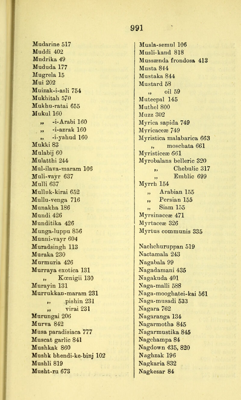 Miidarine 517 Muddi 402 Mndrika 49 Mududa 177 Mugrela 15 Mui 202 Muizak-i-asli 754 Mukhitah 5/0 Mukhu-ratai 655 Mukul 160 „ -i-Arabi 160 -i-azrak 160 „ -i-yahud 160 Mukki 83 Mulabij 60 Mulatbhi 244 Mul-ilava-maram 105 Muli-vayr 637 Mulli 637 Mulluk-kirai 652 Mullu-veuga 716 Mnnakha 186 Mundi 426 Munditika 426 Munga-luppu 856 Munni-vayr 604 Muradsingh 113 Muraka 230 Murmuria 426 Murraya exotica 131 „ Koenigii 130 Murayin 131 MurrukkaD-marara 231 I, pishin 231 „ virai 231 Murungai 206 Murva 842 Musa paradisiaca 777 Muscat garlic 841 Mushkak 860 Mushk bhendi-ke-binj 102 Mushli 819 MuBht-ru 673 Musla-semnl 106 Musli-kaiid 818 Musssenda frondosa 413 Musta 844 Mustaka 844 Mustard 58 oil 59 Muteepal 145 Muthel 800 Muzz 302 Myrica sapida 749 Myricacese 749 Myristica malabarica 663 „ moschata 661 Myristicese 661 Myrobalans belleric 320 „ Chebulic 317 Emblic 699 Myrrh 154 „ Arabian 155 „ Persian 155 „ Siam 155 Myrsinacese 471 Myrtacese 326 Myrtus communis 335 Nachchuruppan 519 Nactamala 243 Nagabala 99 Nagadamani 435 Nagakuda 401 Xaga-malli 588 Naga-mooghatei-kai 561 Naga-musadi 533 Nagara 762 Nagaranga 134 Nagarmotha 845 Nagarmustika 845 Nagchampa 84 Nagdown 435, 820 Naghzak 196 Nagkaria 832 Nagkesar 84