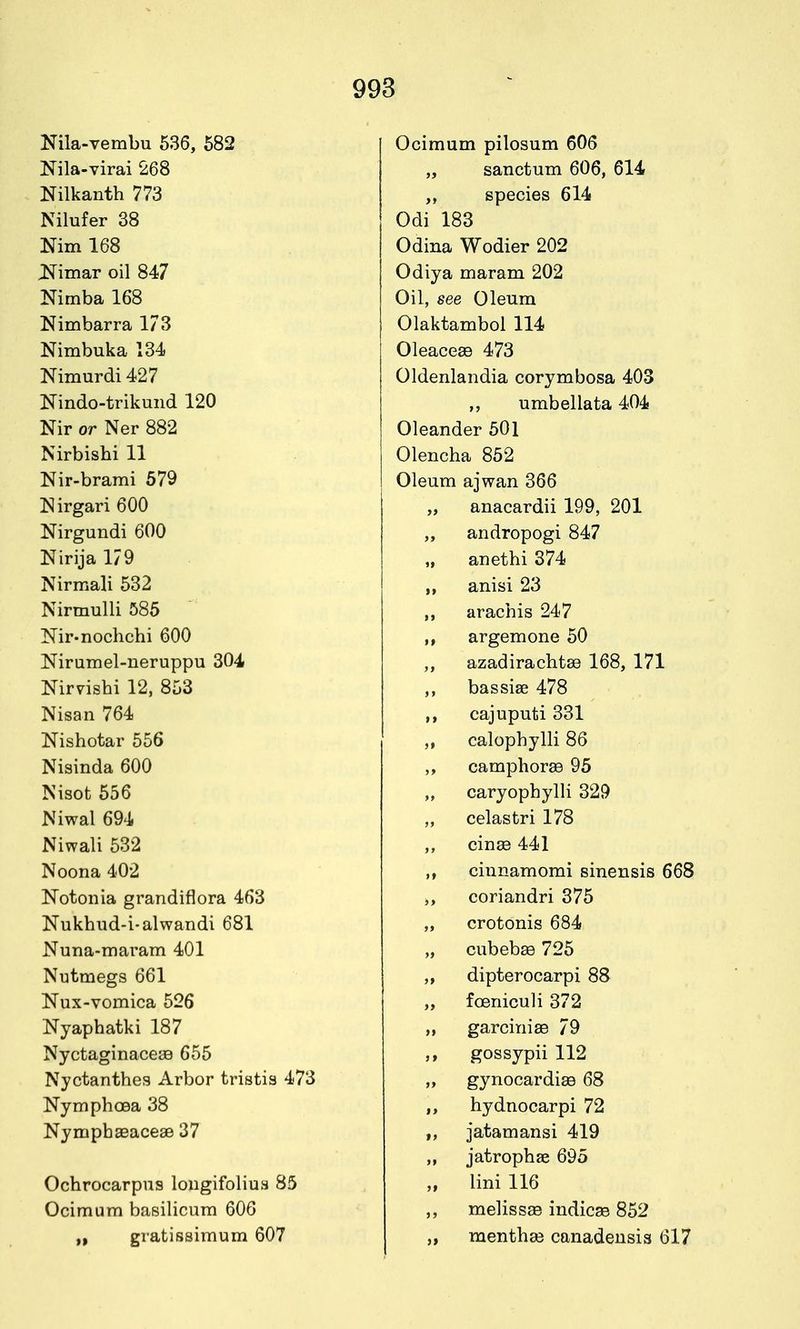 Nila-vembu 636, 582 Nila-virai 268 Nilkanth 773 Nilufer 38 Nim 168 ^imar oil 847 Nimba 168 Nimbarra 173 Nimbuka 134 Nimurdi 427 Nindo-trikund 120 Nir or Ner 882 Nirbishi 11 Nir-brami 579 ISirgari 600 Nirgundi 600 Nirija 179 Nirmali 532 Nirmulli 585 Nir-nochchi 600 Nirumel-ueruppu 304 Nirvishi 12, 853 Nisan 764 Nishotar 556 Nisinda 600 Nisot 656 Niwal 694 Niwali 532 Noona 402 Notonia grandiflora 463 Nukhud-i-alwandi 681 Nuna-maram 401 Nutmegs 661 Nux-vomica 526 Nyaphatki 187 Nyctaginaceaa 655 Nyctanthes Arbor tristis 473 Nymphoea 38 NympbaBaceae 37 Ochrocarpus longifolius 85 Ocimura basilicum 606 gratissimum 607 Ocimum pilosum 606 „ sanctum 606, 614 species 614 Odi 183 Odina Wodier 202 Odiya maram 202 Oil, see Oleum Olaktambol 114 OleaceaB 473 Oldenlandia corymbosa 403 ,, umbel lata 404 Oleander 501 Olencha 862 Oleum ajwan 366 „ anacardii 199, 201 „ andropogi 847 „ anethi 374 anisi 23 arachis 247 argemone 50 ,, azadirachtae 168, 171 bassise 478 cajuputi 331 calophylli 86 ,, camphor89 95 „ caryophylli 329 „ celastri 178 ,, cinse 441 ciunamomi sinensis 668 ,, coriandri 375 „ crotonis 684 „ cubebse 725 dipterocarpi 8S „ foeniculi 372 „ garcinias 79 gossypii 112 „ gynocardiae 68 hydnocarpi 72 jatamansi 419 jatrophae 695 lini 116 melissEe indict 852 „ mentha3 canadensis 617