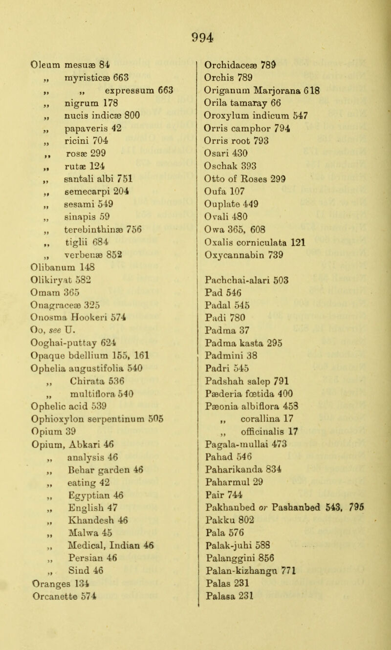 Oleam mesuas 84 „ myristicag 663 „ „ expressum 663 „ nigrum 178 „ nucis indicse 800 „ papaveris 42 „ ricini 704 „ rosse 299 „ rutae 124 santali albi 751 semecarpi 204 „ sesami 549 sinapis 59 „ terebinthinge 756 „ tiglii 684 „ verben33 852 Olibanum 148 Olikiryat 582 Oraam 365 OnagraceoB 325 Oiiosma Hookeri 574 Oo, see U. Ooghai-puttay 624 Opaque bdellium 155, 161 Ophelia augustifolia 540 Chirata 536 „ multiflora 540 Ophelic acid 539 Ophioxylon serpentinum 505 Opium 39 Opium, Abkari 46 „ analysis 46 Behar garden 46 „ eating 42 „ Egyptian 46 „ English 47 „ Khandesh 46 Malwa 45 „ Medical, Indian 46 ,, Persian 46 „ Sind 46 Oranges 134 Orcanette 574 Orchidaceas 78d Orchis 789 Origanum Marjorana 618 Orila tamaray 66 Oroxylum indicura 547 Orris camphor 794 Orris root 793 Osari 430 Oschak 393 Otto of Roses 299 Oufa 107 Ouplate 449 Orali 480 Owa 365, 608 Oxalis Gorniculaba 121 Oxycannabin 739 Pachchai-alari 503 Pad 546 Padal 545 Padi 780 Pad ma 37 Padma kasta 295 Padmini 38 Padri 545 Padshah salep 791 Paederia foetida 400 Paeonia albiflora 458 corallina 17 ,, officinalis 17 Pagala-niuUai 473 Pahad 546 Paharikanda 834 Paharmul 29 Pair 744 Pakhanbed or Paahanbed 543, Pakku 802 Pala 576 Palak-juhi 588 Palanggini 856 Palan-kizhangu 771 Palas 231 Palasa 231