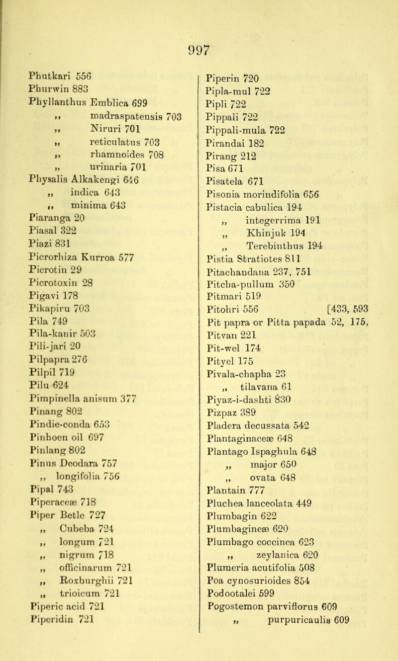 Phutkari 556 Phiirwin 883 Phyllanthus Emblica 699 M madraspatensis 703 „ Niruri 701 „ reticnlatus 703 }, rhamnoides 708 „ urinaria 701 Physalis Alkakengi 646 „ indica 643 ,, minima 643 Piaranga 20 Piasal 322 Piazi 831 Picrorhiza Knrroa 577 Picrotin 29 Picrotoxin 28 Pigavi178 Pikapiru 703 Pila 749 Pila-kanir 503 Pili-jari 20 Pilpapra 276 Pilpil 719 Pilu 624 Pimpinella anisum 377 Pinang 802 Pindie-conda 653 Pinhoen oil 697 Pinlang 802 PiniivS Deodara 757 longifolia 756 Pipal 743 Piperaceae 718 Piper Betle 727 „ Cubeba 724 ,, longum 721 „ nigrum 718 „ officinarnm 721 „ Roxburghii 721 „ trioicum 721 Piperic acid 721 Piperidin 721 Piperin 720 Pipla-mul 722 Pipli 722 Pippali 722 Pippali-mula 722 Pirandai 182 Pirang 212 Pisa 671 Pisatela 671 Pisonia morindifolia 656 Pistacia cabulica 194 „ integerrima 191 Khinjuk 194 Terebiuthus 194 Pistia Sfcratiotes 811 Pitachandaua 237, 751 Pitcba-pullum 350 Pitmari 519 Pitohri 556 [433, 593 Pit papra or Pitta papada 52, 175, Pitvan 221 Pit-wel 174 Pityel 175 Pivala-cbapba 23 „ tilavana 61 Piyaz-i-dashti 830 Pizpaz 389 Pladera decussata 542 Plantaginacese 648 Plantago Ispaghnla 648 „ major 650 „ ovata 648 Plantain 777 Pluchea lanceolata 449 Plumbagin 622 Plumbagineee 620 Plumbago coccinea 623 zeylanica 620 Pluraeria acutifolia 508 Poa cynosurioides 854 Podootalei 599 Pogostemon parviflorus 609 „ purpuricaulis 609