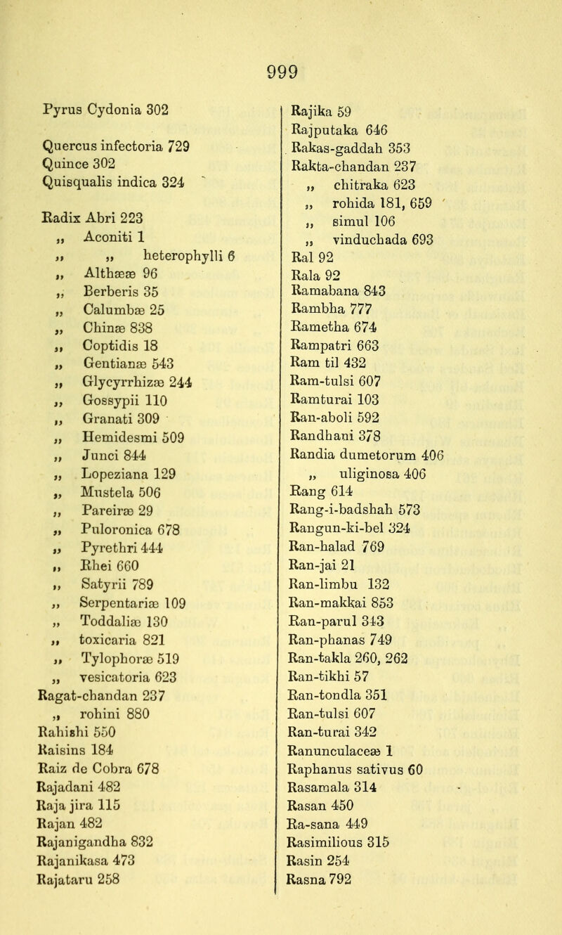 Pyrus Oydonia 302 Quercus infectoria 729 Quince 302 Quisqualis indica 324 Eadix Abri 223 J, Aconiti 1 n 5> heterophylli 6 „ Althffi^ 96 „ Berberis 35 ,j Calumbae 25 „ Chinse 838 Coptidis 18 „ Gentianje 543 „ GlycyrrhizEe 244 „ Gossypii 110 „ Granati 309 „ Hemidesmi 509 „ Junci 844 „ Lopeziana 129 „ Mustela 506 „ Pareirge 29 „ Puloronica 678 „ Pyrethri 444 ,, Bhei 660 „ Satyrii 789 „ Serpentariae 109 „ Toddalia3 130 „ toxicaria 821 „ Tylophorae 519 „ vesicatoria 623 Ragat-chandan 237 „ rohini 880 Rabishi 550 Kaisins 184 Raiz de Cobra 678 Rajadani 482 Raja jira 115 Rajan 482 Rajanigandba 832 Rajanikasa 473 Rajataru 258 Rajika 59 Rajputaka 646 . Rakas-gaddab 353 Rakta-cbandan 237 „ cbitraka 623 „ robida 181, 659 ' „ Bimul 106 „ vinducbada 693 Ral 92 Rala 92 Ramabana 843 Rambba 777 Eametba 674 Rampatri 663 Ram til 432 Ram-tulsi 607 Ramturai 103 Ran-aboli 592 Randbani 3/8 Randia dumetorum 406 „ uliginosa 406 Rang 614 Rang-i-badshah 573 Raugun-ki-bel 324 Ran-balad 769 Ran-jai 21 Ran-limbu 132 Ran-makkai 853 Ran-parul 343 Ran-pbanas 749 Ran-takla 260, 262 Ran-tikbi 57 Ran-tondla 351 Ran-tulsi 607 Ran-turai 342 Ranunculacea^ 1 Rapbanus sativus 60 Rasamala 314 Rasan 450 Ra-sana 449 Rasimilious 315 Rasin 254 Rasna 792