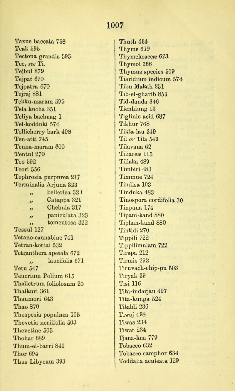 Taxns baccata 758 Teak 595 Tectona grandis 595 Tee, see Ti. Tejbul 879 Tejpat 670 Tejpatra 670 Tejraj 881 Tekku-maram 595 Tela kucha 351 Teliya bachnag 1 Tel-kodduki 574 Tellicherry bark 498 Ten-atti 745 Teuna-maram 800 Tentul 270 Teo 592 Teori 550 Tephrosia purpurea 217 Terminalia Arjuna 323 „ bellerica 32) „ Catappa 321 „ Chebula 317 „ paniculata 323 tomentosa 322 Tessul 127 Tefcano-caunabine 741 Tetran-kottai 532 Tetranthera apctala 672 „ laurifolia 671 Tetu 547 Teucrium Polium 615 Thalictrum foliolosum 20 Thalkuri 361 Thanmori 643 Thao 870 Thespesia populnea 105 Thevetia neriifolia 503 Thevetine 505 Thohar 689 Thum-el-barri 841 Thor 694 Thus Libycum 393 Tbutb 454 Thyme 619 Tbymel£eace8& 673 Thymol 266 Thymus species 509 Tiaridium indicum 574 Tibn Makah 851 Tib-el-gharib 851 Tid-danda 346 Tienhiung 13 Tiglinic acid 687 Tikhur 768 Tikta-lau 349 Til or Tila 549 Tilavana 62 Tiliacese 115 Tillaka 489 Timbiri 483 Timmue 724 Tindisa 103 Tinduka 483 Tinospora cordifolia 30 Tinpana 174 Tipani-kand 880 Tiphan-kand 880 Tintidi 270 Tippili 722 Tippilimulam 722 Tirapa 212 Tirmis 292 Tiruvach-chip-pu 503 Tiryak 39 Tisi 116 Tita-indarjau 497 Tita-kunga 524 Titabli 236 Tiwaj 498 Tiwas 234 Tiwat 234 Tjana-kua 779 Tobacco 632 Tobacco camphor 634 Toddalia aculeata 129