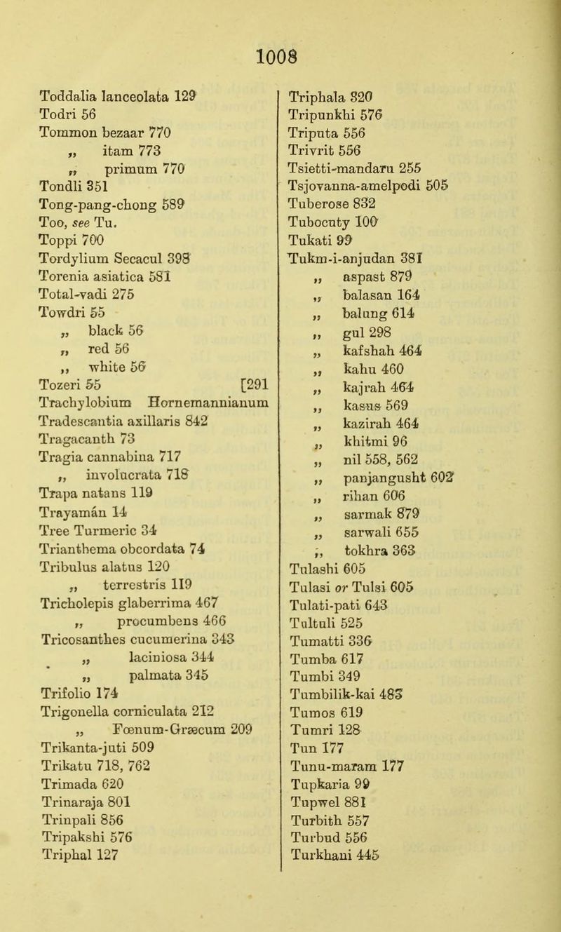 Toddalia lanceolafca 129 Todri 56 Tommon bezaar 770 „ itam 773 „ primum 770 Tondli 351 Tong-pang-chong 589 Too, see Tu. Toppi 700 Tordylium Secacul 398 Torenia asiatica 581 Total-vadi 275 Towdri 55 „ black 56 „ red 56 white 56 Tozeri 55 [291 Trachylobium Hornemannianum Tradescantia axillaris 8'^2 Tragacanth 73 Tragia cannabiua 717 „ iuvolucrata 71S Trapa natans 119 Tray am an 1-i Tree Turmeric 3-i Trianthema obcordata 74 Tribulus alatus 120 „ tcrrcstris 119 Tricholepis glaberrima 467 „ procumbcns 466 Tricosantlies cucumerina 343 „ laciniosa 344 „ palmata 315 Trifolio 174 Trigouella comiculata 212 „ Foenum-Grsecum 209 Trikanta-juti 509 Trikatu 718, 762 Trimada 620 Trinaraja 801 Trinpali 856 Tripakshi 576 Triphal 127 Triphala 820 Tripunkhi 576 Triputa 556 Trivrit 556 Tsietti-mandaru 255 TsjoTanna-amelpodi 505 Tuberose 832 Tubocufcy lOO Tukati 99 Tukm-i-anjndan 381 „ aspast 879 „ balasan 164 „ balung 614 n gul 298 „ kafshah 464 „ kahu 460 „ kajrah 464 kasus 569 „ kazirah 464 „ khitmi 96 „ nil 558, 562 „ panjangusht 602 „ rihan 606 „ sarmak 879 „ sarwali 655 „ tokhra 363 Tulashi 605 Tulasi or Tulsi 605 Tulati-pati 643 Tultuli 525 Tumatti 336 Tumba 617 Tumbi 349 Tumbilik-kai 485 Tumos 619 Tumri 128 Tun 177 Tunu-maram 177 Tupkaria 99 Tupwel 881 Turbith 557 Turbud 556 Turkhaui 445