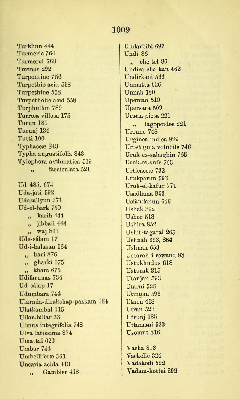 Turkhun 444 Turmeric 764 Turmerol 768 Turmus 292 Turpentine 756 Turpethic acid 558 Turpethine 558 Turpetholic acid 558 Turphullon 789 Turrcea villosa 175 Turun 181 Turunj 134 Tutti 100 Typhacese 843 Typha angustifolia 843 Tylophora asthmatica 519 „ fasciculata 521 Ud 485, 674 Uda-jati 592 Udasaliyun 371 Ud-el-bark 750 „ karih 444 „ jibbali 444 ,, waj 813 Ude-sdlam 17 Ud-i-balasan 164 „ bari 876 „ gharki 675 kham 675 Udifaruaas 734 Ud-salap 17 Udumbara 744 Ularnda-dirakshap-pazham 184 Ulatkambal 115 Ullar-billar 33 TJlmus integrifolia 748 Ulva latissima 874 Umattai 626 Umbar 744 Umbelliferae 361 Uncaria acida 413 „ Gambier 413 Undarbibi 697 Undi 86 „ che tel 86 Undira-clia-kan 462 Undirkani 566 Unmatta 626 Unnab 180 Upercao 510 Upersara 509 Uraria picta 221 „ lagopoides 221 Urenne 748 Urginea indica 829 Urostigraa volubile 746 Uruk-es-sabaghin 765 Uruk-es-sufr 765 Urticacese 732 Urtikparim 593 Uruk-el-kafur 771 Usadhana 853 Usfandanun 646 Ushak 392 Ushar 513 Ushira 852 Ushit-tagarai 265 Ushnah 393, 864 Ushnan 653 Ussarah-i-rewand 8§ Ustukhudus 618 Usturak 315 Utanjan 593 Utarni 523 Utingan 593 Ufcnen 418 Utran 523 Utrunj 135 Uttamani 523 XJzomut 816 Vacha 813 Vackelie 324 Vadakodi 592 Yadam-kottai 292