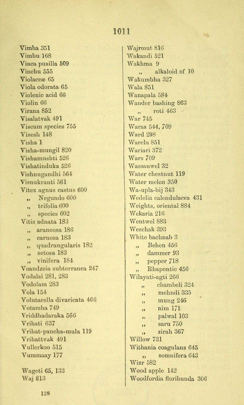 Vimba 351 Yimbu 168 Vinca pusilla 509 Yinchu 555 Yiolaceae 65 Yiola odorata 65 Yiolenic acid 66 Yiolin 66 Virana 852 Yisalatvak 491 Yiscum species 755 Yisesh 148 Yisha 1 Yisha-mungil 820 Yishamushti 526 Yisbatinduka 526 Yisbnugandhi 564 Visnukranti 561 Yitex agnus castiis 600 „ Negundo 600 „ trifolia 600 ,, species 602 Yitis adnata 183 „ araneosa 186 „ carnosa 183 qiiadrangularis 182 „ setosa 183 vinifera 184 Yoandzeia subterranea 247 Yodalai 281, 283 Yodolam 283 Yola 154 Yolutarella divaricafca 466 Yotamba 749 Vriddhadaraka 566 Yribati 637 Yrihat-pancha-mula 119 Yrihattvak 491 Yullcrkoo 515 Yummaay 177 Wageti 65, 133 Waj 813 Wajrmut 816 Wakandi 521 Wakbma 9 alkaloid of 10 Wakumbha 327 Wala 851 Wanapala 584 Wander bashing 863 roti 463 War 745 Waras 544, 709 Ward 298 Warelu 851 Wariari 372 Wars 709 Wassanwel 32 Water chestnut 119 Water melon 350 Wa-upla-bij 343 Wedelia calendulacea 431 Weights, oriental 884 Wekaria 216 Wentwel 883 Weschak 393 White bachuab 3 „ Behen 456 „ dammer 93 „ pepper 718 „ Ehapontic 456 Wilayati-agti 266 „ chambeli 324 mehndi 335 „ mung 246 „ nim 171 „ palwal 103 saru 750 zirah 367 Willow 731 Withania coagulans 645 somnifera 643 Wizr 582 Wood apple 142 Woodfordia floribunda 306 128