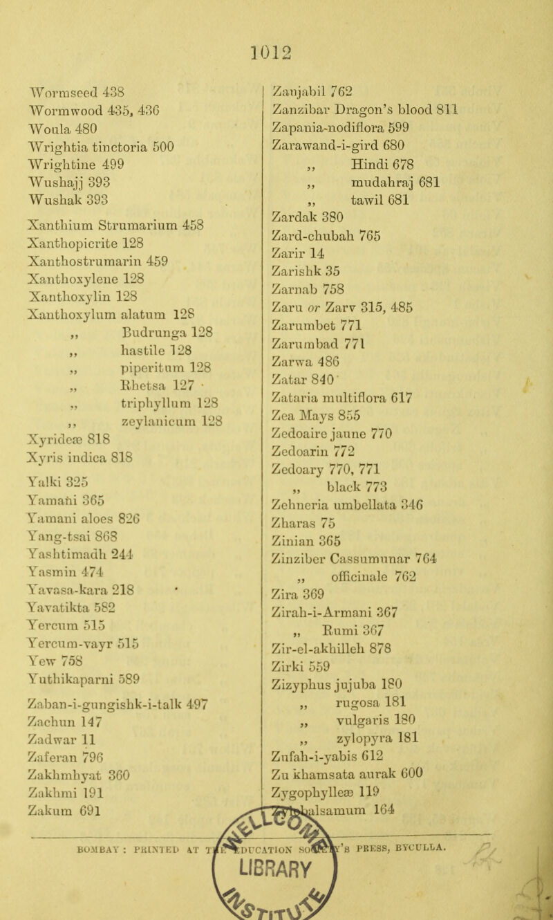 AVovrasecfl 438 AVormwood 435, 43G Woula 480 Wrightia tinctoria 500 Wrightine 499 Wiishajj 393 Wushak 393 Xanfchium Strumarium 458 Xanthopicrite 128 Xanthostrumarin 459 Xanthoxylene 128 Xanthoxylin 128 Xanthoxylum alatiim 128 Budruiiga 128 „ hastilel28 ,, piperitam 128 Rhetsa 127 • tripliyllum 128 ,, zcylaiiiciim 128 Xyridcns 818 Xyris iiidica 818 Valid 325 Yamatii 365 Vamani aloes 826 Yang-tsai 868 Vashtimadh 244 Yasmin 474 Vavasa-kara 218 Vavatikta 582 Yercnra 515 Yercum-Yayr 515 Yew 758 Yuthikaparui 589 Zaban-i-gungishk-i-talk 497 Zachun 147 Zadwar 11 Zaferan 796 Zakhmhyat 360 Zakhmi 191 Zakum 69l Zaiijabil 762 Zanzibar Dragon's blood 811 Zapania-nodiflora 599 Zarawand-i-gird 680 Hindi 678 mudahraj 681 tawil 681 Zardak 380 Zard-chubah 765 Zarir 14 Zarisbk 35 Zarnab 758 Zaru or Zarv 315, 485 Zarumbet 771 Zarnmbad 771 Zarwa 486 Zatar 840' Zataria multiflora 617 Zea Mays 855 Zcdoaire janne 770 Zedoarin 772 Zedoary 770, 771 black 773 Zehncria umbcllata 346 Zharas 75 Zinian 365 Zinziber Cassuninnar 764 ,, officinale 762 Zira 369 Zirah-i-Armani 367 „ Rumi 367 Zir-el-akbilleh 878 Zirki 559 Zizyplius jujuba 180 „ rugosa 181 vulgaris 180 „ zylopyra 181 Znfah-i-yabis 612 Zu kharasata aurak 600 Zygopbylle£B 119 .Isamum 164 BOMBAY : PKINTED kT TilT^DlCATION SOf f's PBESS, BYCULLA. LIBRARY