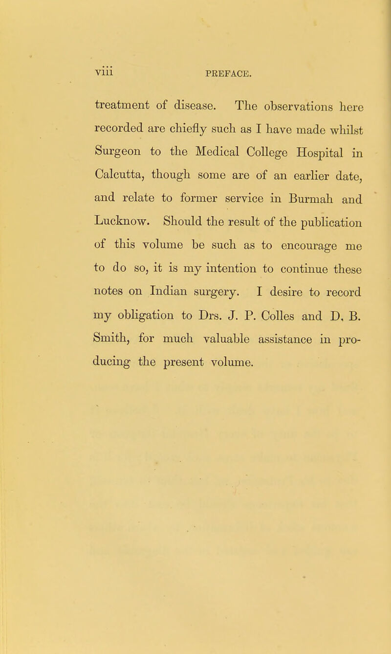 treatment of disease. The observations here recorded are chiefly such as I have made whilst Surgeon to the Medical College Hospital in Calcutta, though some are of an earlier date, and relate to former service in Burmah and Lucknow. Should the result of the publication of this volume be such as to encourage me to do so, it is my intention to continue these notes on Indian surgery. I desire to record my obligation to Drs. J. P. Colles and D. B. Smith, for much valuable assistance in pro- ducing the present volume.