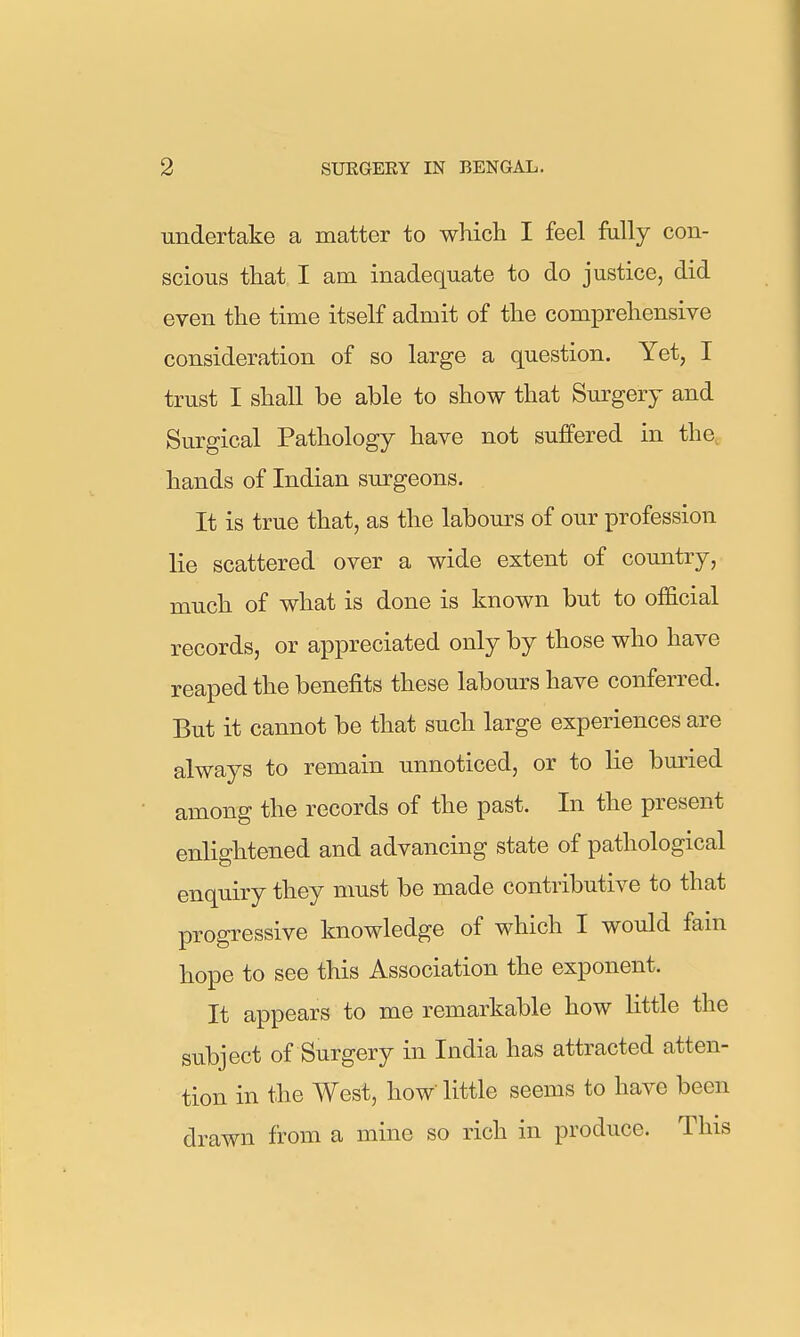 undertake a matter to which I feel fally con- scious that I am inadequate to do justice, did even the time itself admit of the comprehensive consideration of so large a question. Yet, I trust I shall be able to show that Surgery and Surgical Pathology have not suffered in the hands of Indian surgeons. It is true that, as the labours of our profession lie scattered over a wide extent of country, much of what is done is known but to official records, or appreciated only by those who have reaped the benefits these labours have conferred. But it cannot be that such large experiences are always to remain unnoticed, or to lie bm-ied among the records of the past. In the present enlightened and advancing state of pathological enquiry they must be made contributive to that progressive knowledge of which I would fam hope to see this Association the exponent. It appears to me remarkable how little the subject of Surgery in India has attracted atten- tion in the West, how' little seems to have been drawn from a mine so rich in produce. This