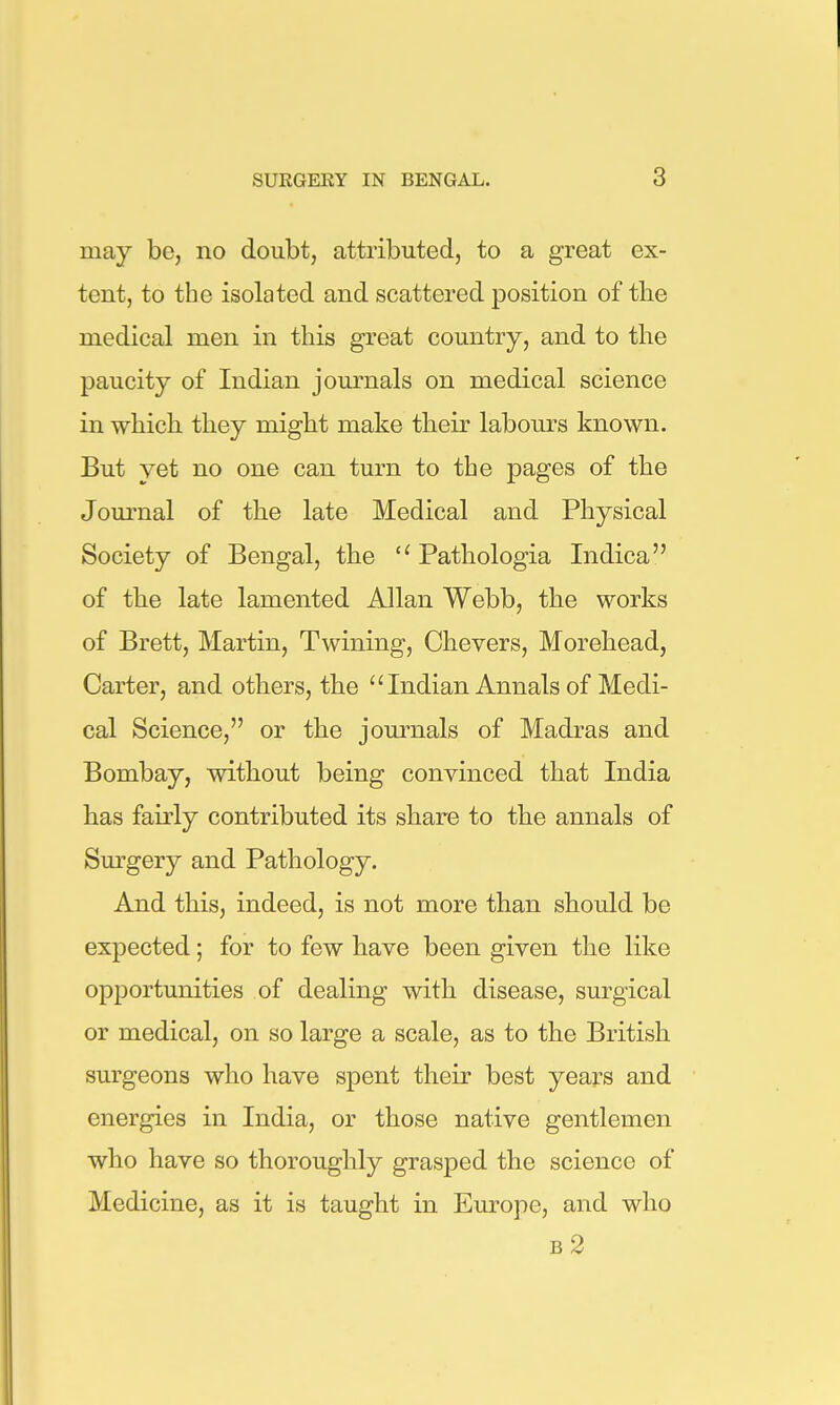 may be, no doubt, attributed, to a great ex- tent, to the isolated and scattered position of the medical men in this great country, and to the paucity of Indian journals on medical science in which they might make their labours known. But yet no one can turn to the pages of the Journal of the late Medical and Physical Society of Bengal, the  Pathologia Indica of the late lamented Allan Webb, the works of Brett, Martin, Twining, Chevers, Morehead, Carter, and others, the  Indian Annals of Medi- cal Science, or the journals of Madras and Bombay, without being convinced that India has fairly contributed its share to the annals of Sm-gery and Pathology. And this, indeed, is not more than should be expected; for to few have been given the like opportunities of dealing with disease, surgical or medical, on so large a scale, as to the British surgeons who have spent their best years and energies in India, or those native gentlemen who have so thoroughly grasped the science of Medicine, as it is taught in Europe, and who b2