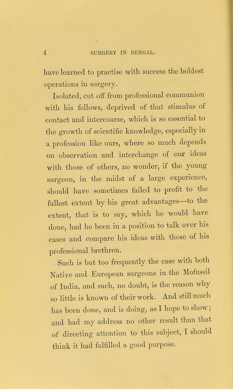 have learned to practise witli success the boldest operations in surgery. Isolated, cut off from professional communion with his fellows, deprived of that stimulus of contact and intercourse, which is so essential to the growth of scientific knowledge, especially in a profession like ours, where so much depends on observation and interchange of our ideas with those of others, no wonder, if the young surgeon, in the midst of a large experience, should have sometimes failed to profit to the fullest extent by his great advantages—to the extent, that is to say, which he would have done, had he been in a position to talk over his cases and compare his ideas with those of his professional brethren. Such is but too frequently the case with both Native and European surgeons in the Mofussil of India, and such, no doubt, is the reason why so little is known of their work. And still much has been done, and is doing, as I hope to show; and had my address no other result than that of directing attention to this subject, I should think it had fulfilled a good purpose.