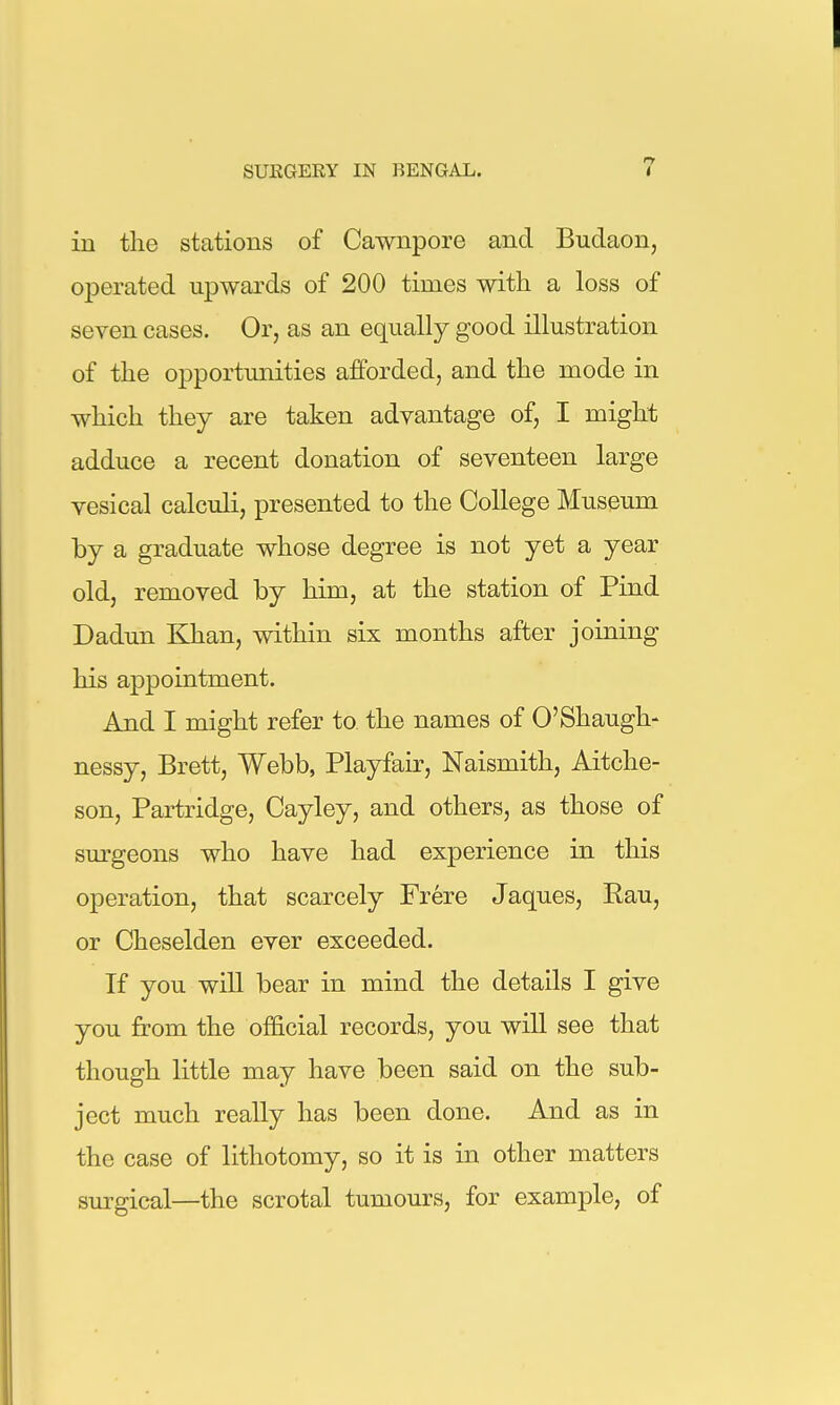 in the stations of Cawnpore and Budaon, o^Derated upwards of 200 times with a loss of seven cases. Or, as an equally good illustration of the opportunities afforded, and the mode in which they are taken advantage of, I might adduce a recent donation of seventeen large vesical calculi, presented to the College Museum by a graduate whose degree is not yet a year old, removed by him, at the station of Find Dadun Khan, within six months after joining his appointment. And I might refer to the names of O'Shaugh- nessy, Brett, Webb, Playfair, Naismith, Aitche- son, Partridge, Cayley, and others, as those of surgeons who have had experience in this operation, that scarcely Frere Jaques, Rau, or Cheselden ever exceeded. If you will bear in mind the details I give you from the official records, you will see that though little may have been said on the sub- ject much really has been done. And as in the case of lithotomy, so it is in other matters surgical—the scrotal tumours, for example, of