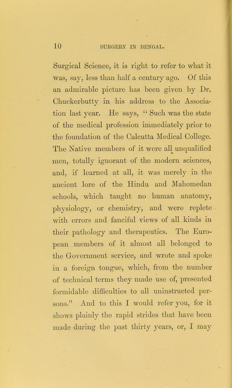 Surgical Science, it is right to refer to what it was, say, less than half a century ago. Of this an admirable picture has been given by Dr. Chuckerbutty in his address to the Associa- tion last year. He says,  Such was the state of the medical profession immediately prior to the foundation of the Calcutta Medical College. The Native members of it were all unqualified men, totally ignorant of the modern sciences, and, if learned at all, it was merely in the ancient lore of the Hindu and Mahomedan schools, which taught no human anatomy, physiology, or chemistry, and were replete with errors and fanciful views of all kinds in their pathology and therapeutics. The Euro- pean members of it almost all belonged to the Grovernment service, and wrote and spoke in a foreign tongue, which, from the number of technical terms they made use of, presented formidable difficulties to all uninstructed per- sons. And to this I would refer you, for it shows plainly the rapid strides that have been made dming the past thirty years, or, I may