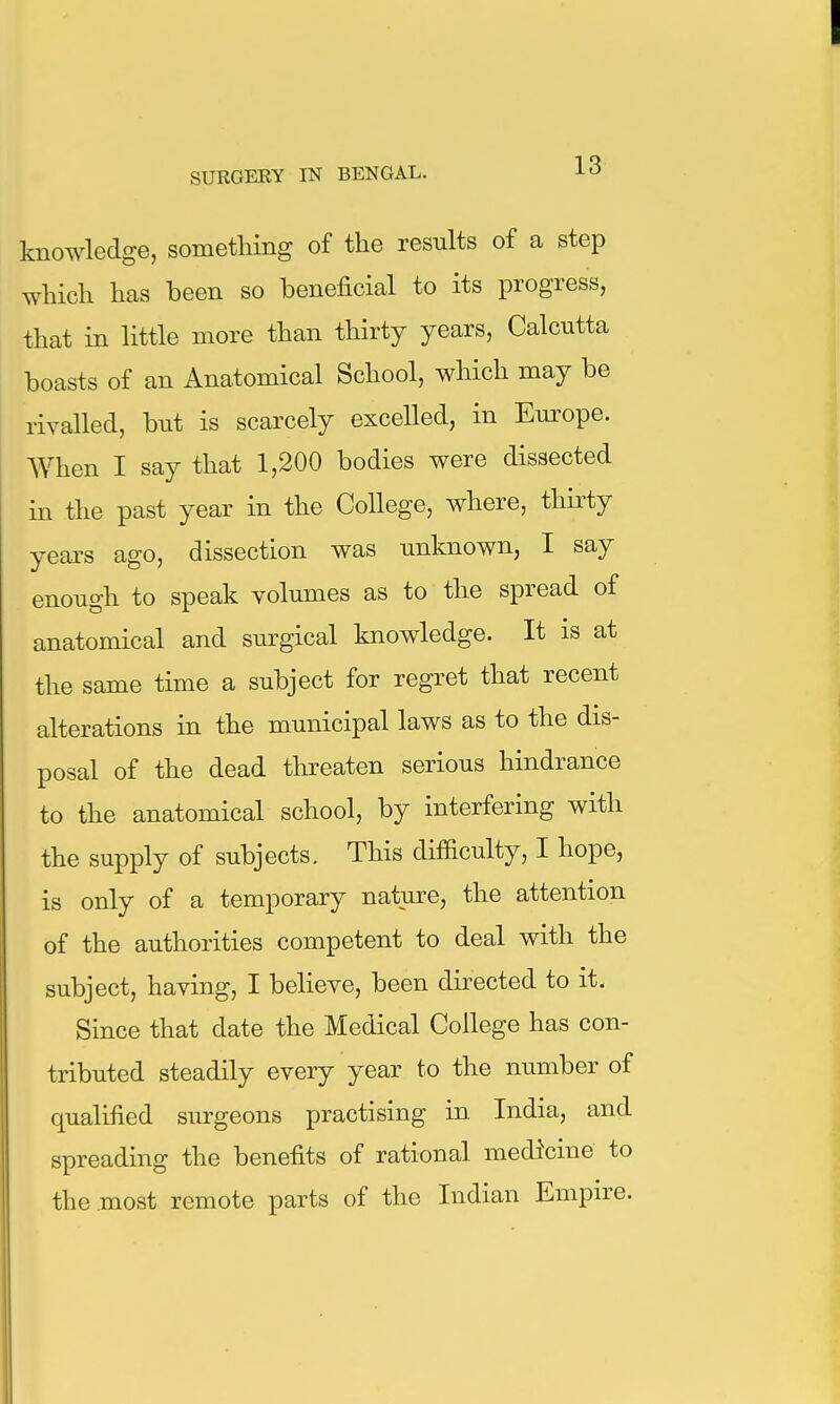 knowledge, something of the results of a step which has been so beneficial to its progress, that in little more than thirty years, Calcutta boasts of an Anatomical School, which may be rivalled, but is scarcely excelled, in Europe. AVhen I say that 1,200 bodies were dissected in the past year in the College, where, thirty years ago, dissection was unknown, I say enough to speak volumes as to the spread of anatomical and surgical knowledge. It is at the same time a subject for regret that recent alterations in the municipal laws as to the dis- posal of the dead threaten serious hindrance to the anatomical school, by interfering with the supply of subjects. This difficulty, I hope, is only of a temporary nature, the attention of the authorities competent to deal with the subject, having, I believe, been directed to it. Since that date the Medical College has con- tributed steadily every year to the number of qualified siu-geons practising in India, and spreading the benefits of rational medicine to the most remote parts of the Indian Empire.