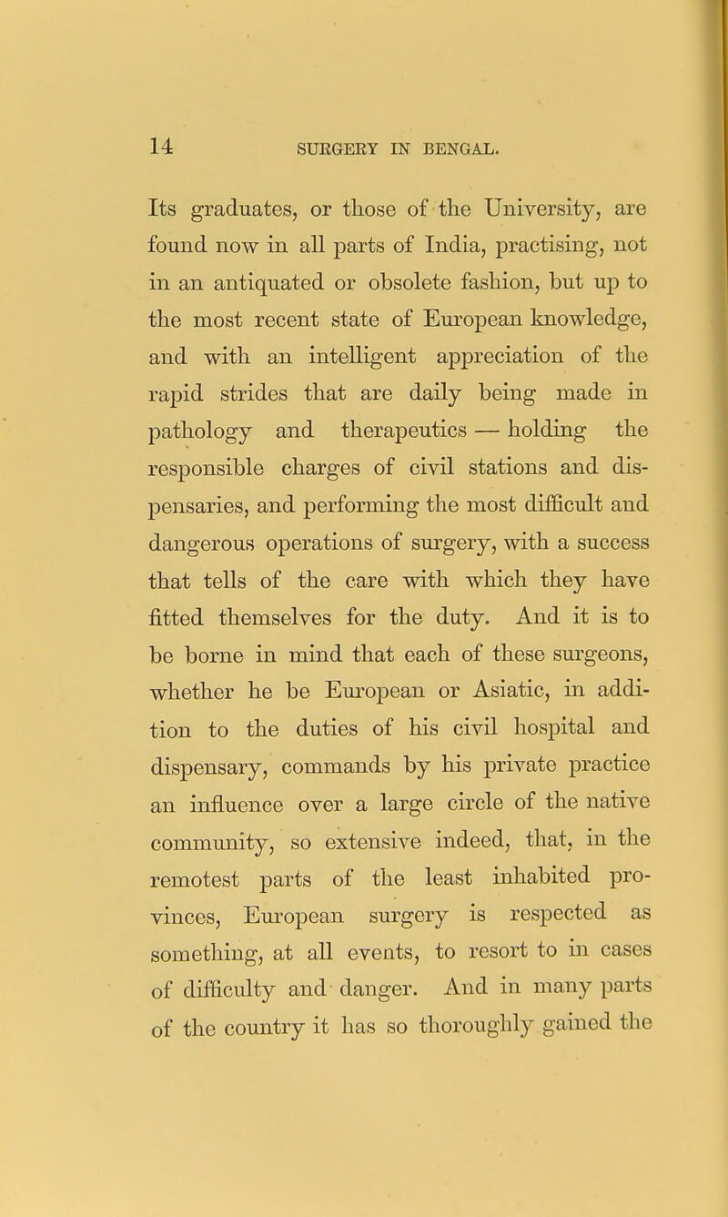 Its graduates, or those of the University, are found now in all parts of India, practising, not in an antiquated or obsolete fashion, but up to the most recent state of European knowledge, and with an intelligent appreciation of the rapid strides that are daily being made in pathology and therapeutics — holding the responsible charges of civil stations and dis- pensaries, and performing the most difficult and dangerous operations of surgery, with a success that tells of the care with which they have fitted themselves for the duty. And it is to be borne in mind that each of these surgeons, whether he be Euroj)ean or Asiatic, in addi- tion to the duties of his civil hospital and dispensary, commands by his private practice an influence over a large circle of the native community, so extensive indeed, that, in the remotest parts of the least inhabited pro- vinces, European surgery is respected as something, at all events, to resort to in cases of difficulty and danger. And in many parts of the country it has so thoroughly gained the