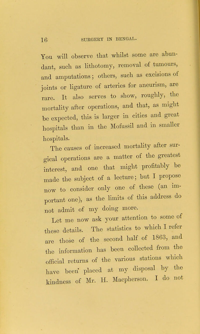 You will observe that whilst some are abun- dant, such as lithotomy, removal of tumours, and amputations; others, such as excisions of joints or ligature of arteries for aneurism, are rare. It also serves to show, roughly, the mortality after operations, and that, as might be expected, this is larger in cities and great hospitals than in the Mofussil and in smaller hospitals. The causes of increased mortality after sur- gical operations are a matter of the greatest interest, and one that might profitably be made the subject of a lecture; but I propose now to consider only one of these (an im- portant one), as the limits of this addi^ess do not admit of my doing more. Let me now ask your attention to some of these details. The statistics to which I refer are those of the second half of 1863, and the information has been collected from the official returns of the various stations which have been placed at my disposal by the kindness of Mr. H. Macpherson. I do not