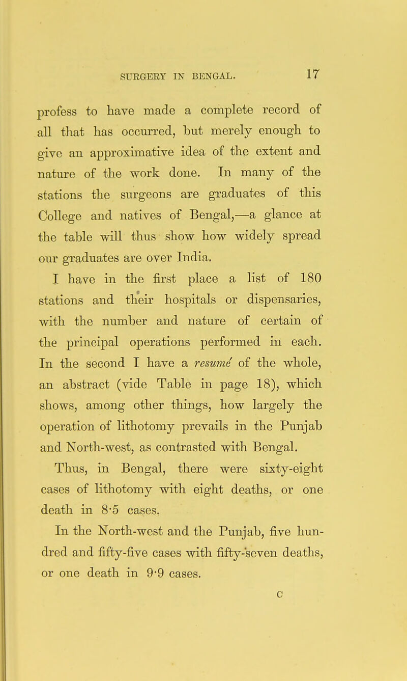 profess to have made a complete record of all that has occurred, but merely enough to give an approximative idea of the extent and nature of the work done. In many of the stations the surgeons are graduates of this College and natives of Bengal,—a glance at the table will thus show how widely spread our graduates are over India. I have in the first place a list of 180 stations and their hospitals or dispensaries, with the number and nature of certain of the principal operations performed in each. In the second I have a resume of the whole, an abstract (vide Table in page 18), which shows, among other things, how largely the operation of lithotomy prevails in the Punjab and North-west, as contrasted with Bengal. Thus, in Bengal, there were sixty-eight cases of lithotomy with eight deaths, or one death in 8*5 cases. In the North-west and the Punjab, five hun- dred and fifty-five cases with fifty-seven deaths, or one death in 9*9 cases. c