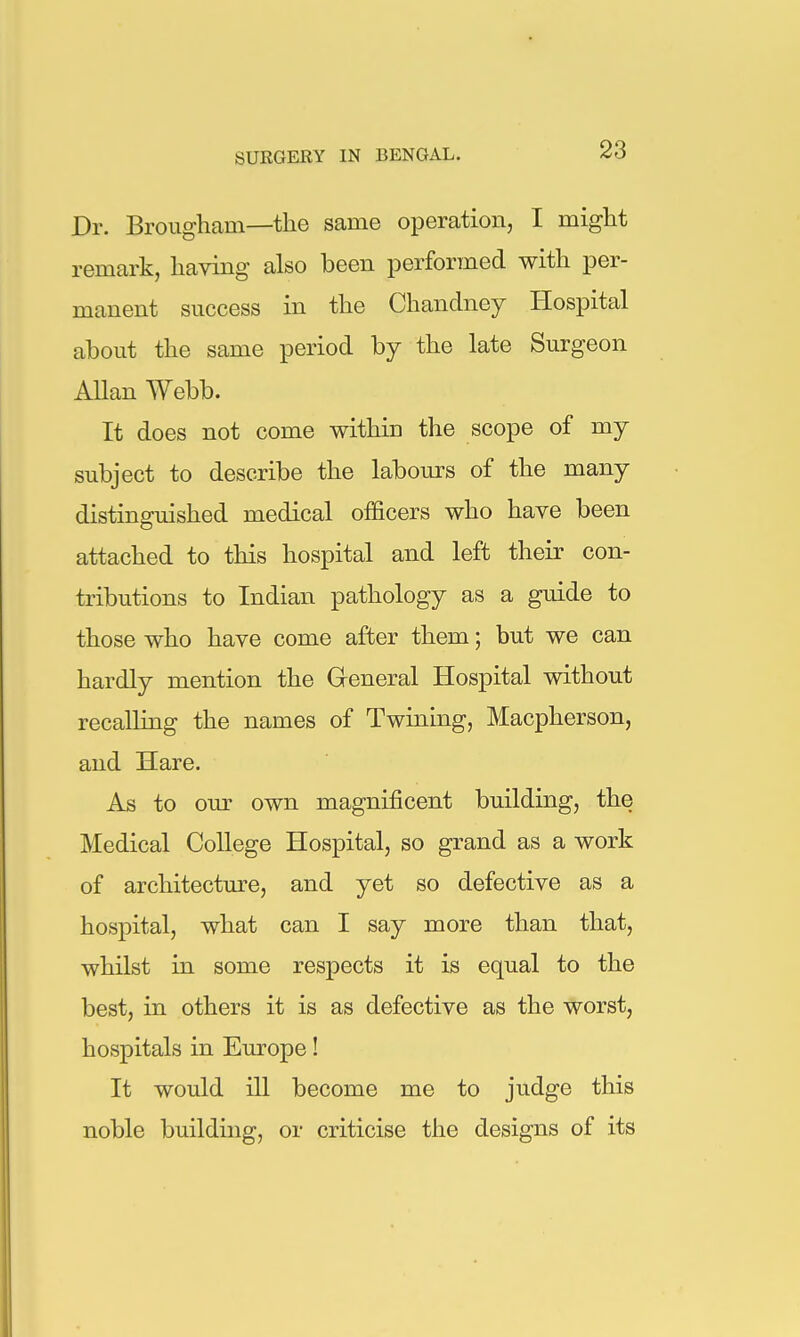 Dr. Brougham—the same operation, I might remark, having also been performed with per- manent success in the Chandney Hospital about the same period by the late Surgeon Allan AVebb. It does not come within the scope of my subject to describe the labours of the many distinguished medical of&cers who have been attached to this hospital and left their con- tributions to Indian pathology as a guide to those who have come after them; but we can hardly mention the General Hospital without recalhng the names of Twining, Macpherson, and Hare. As to our own magnificent building, the Medical College Hospital, so grand as a work of architecture, and yet so defective as a hospital, what can I say more than that, whilst in some respects it is equal to the best, in others it is as defective as the worst, hospitals in Europe! It would ill become me to judge this noble building, or criticise the designs of its