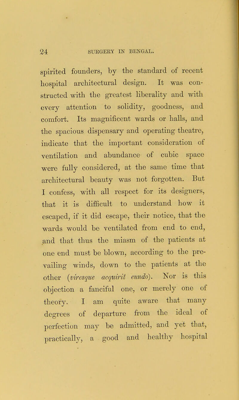 spirited founders, by the standard of recent hospital architectural design. It was con- structed with the greatest liberality and with every attention to solidity, goodness, and comfort. Its magnificent wards or haUs, and the spacious dispensary and operating theatre, indicate that the important consideration of ventilation and abundance of cubic space were fully considered, at the same time that architectural beauty was not forgotten. But I confess, with all respect for its designers, that it is difficult to understand how it escaped, if it did escape, their notice, that the wards would be ventilated from end to end, and that thus the miasm of the patients at one end must be blown, according to the pre- vailing winds, down to the patients at the other {viresque acquirit eundo). Nor is this objection a fanciful one, or merely one of theory. I am quite aware that many degrees of departure from the ideal of perfection may be admitted, and yet that, practically, a good and healthy hospital