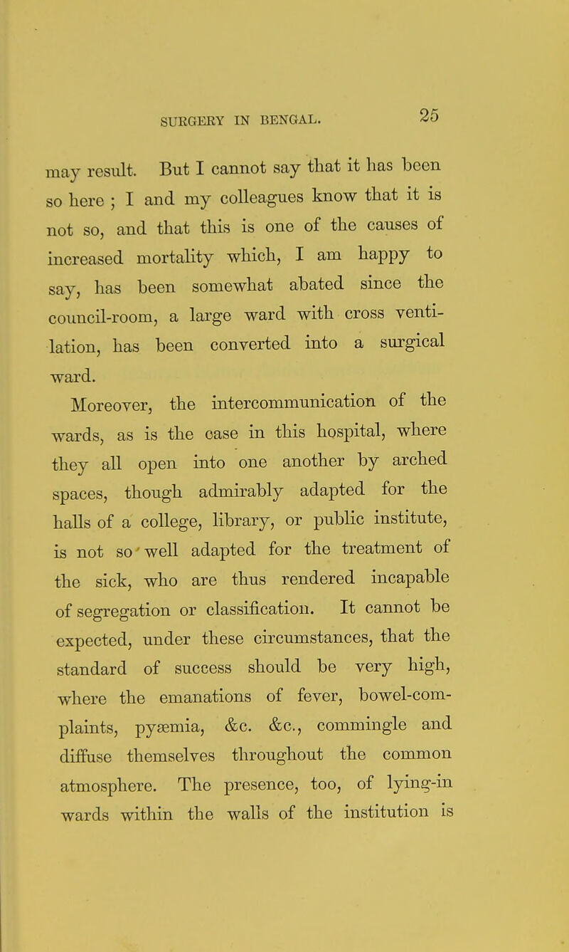 may result. But I cannot say that it has been so here ; I and my colleagues know that it is not so, and that this is one of the causes of increased mortality which, I am happy to say, has been somewhat abated since the council-room, a large ward with cross venti- lation, has been converted into a surgical ward. Moreover, the intercommunication of the wards, as is the case in this hospital, where they all open into one another by arched spaces, though admirably adapted for the halls of a college, library, or public institute, is not so well adapted for the treatment of the sick, who are thus rendered incapable of segregation or classification. It cannot be expected, under these circumstances, that the standard of success should be very high, where the emanations of fever, bowel-com- plaints, pysemia, &c. &c., commingle and diffuse themselves throughout the common atmosphere. The presence, too, of lying-in wards within the walls of the institution is