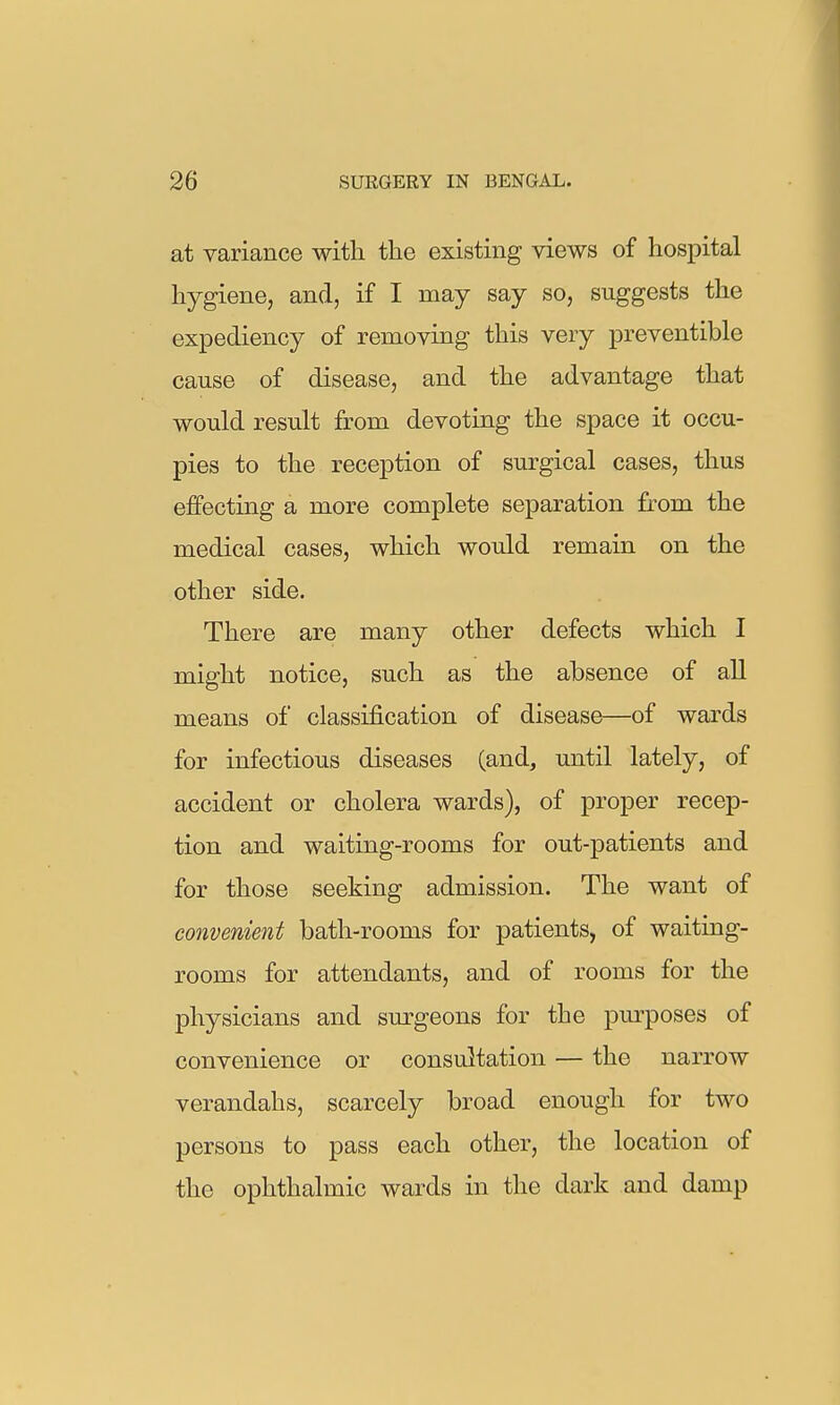 at variance with the existing views of hospital hygiene, and, if I may say so, suggests the expediency of removing this very preventible cause of disease, and the advantage that would result from devoting the space it occu- pies to the reception of surgical cases, thus effecting a more complete separation from the medical cases, which would remain on the other side. There are many other defects which I might notice, such as the absence of all means of classification of disease—of wards for infectious diseases (and, until lately, of accident or cholera wards), of proper recep- tion and waiting-rooms for out-patients and for those seeking admission. The want of convenient bath-rooms for patients, of waiting- rooms for attendants, and of rooms for the physicians and sm-geons for the pm-poses of convenience or consultation — the narrow verandahs, scarcely broad enough for two persons to pass each other, the location of the ophthalmic wards in the dark and damp