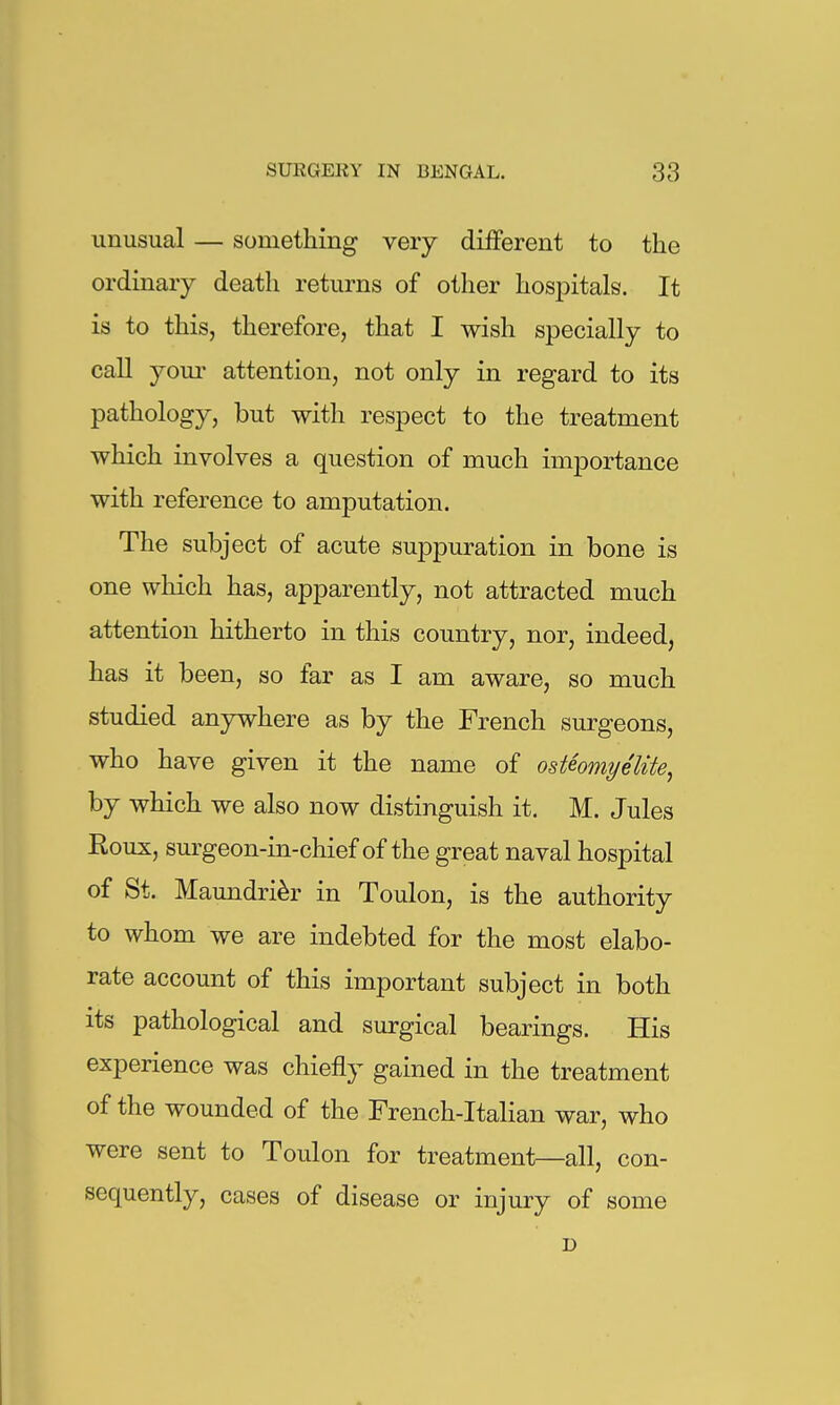 unusual — something very different to the ordinary death returns of other hospitals. It is to this, therefore, that I wish specially to call youi' attention, not only in regard to its pathology, but with respect to the treatment which involves a question of much importance with reference to amputation. The subject of acute suppuration in bone is one which has, apparently, not attracted much attention hitherto in this country, nor, indeed, has it been, so far as I am aware, so much studied anjnvhere as by the French surgeons, who have given it the name of osteomyelite, by which we also now distinguish it. M. Jules Roux, surgeon-in-chief of the great naval hospital of St. Maundri^r in Toulon, is the authority to whom we are indebted for the most elabo- rate account of this important subject in both its pathological and surgical bearings. His experience was chiefly gained in the treatment of the wounded of the French-Italian war, who were sent to Toulon for treatment—all, con- sequently, cases of disease or injury of some D