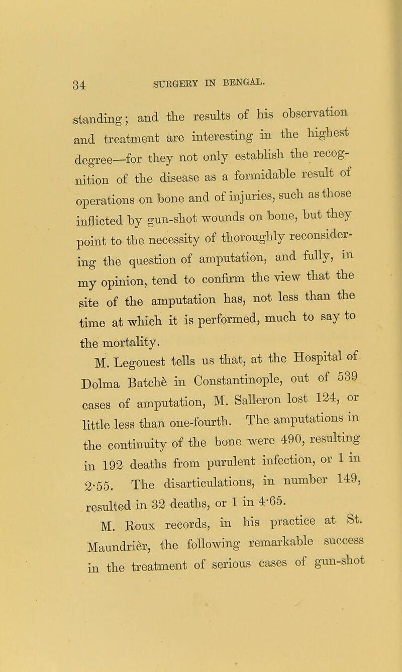 Standing; and the results of his observation and treatment are interesting in the highest degree—for they not only establish the recog- nition of the disease as a formidable result of operations on bone and of injuries, such as those inflicted by gun-shot wounds on bone, but they point to the necessity of thoroughly reconsider- ing the question of amputation, and fully, in my opinion, tend to confirm the view that the site of the amputation has, not less than the time at which it is performed, much to say to the mortality. M. Legouest tells us that, at the Hospital of Dolma Batch^ in Constantinople, out of 539 cases of amputation, M. Salleron lost 124, or little less than one-fourth. The amputations in the continuity of the bone were 490, resulting in 192 deaths from purulent infection, or 1 m 2-55. The disarticulations, in number 149, resulted in 32 deaths, or 1 in 4-65. M. Roux records, in his practice at St. Maundrier, the following remarkable success in the treatment of serious cases of gun-shot