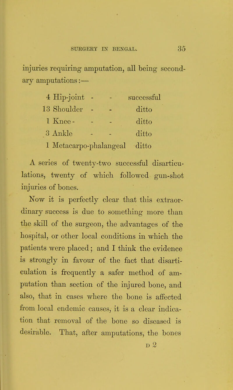 injuries requiring amputation, all being second- ary amputations:— 4 Hip-joint - - successful 13 Shoulder - - ditto 1 Knee- - - ditto 3 Ankle - - ditto 1 Metacarpo-phalangeal ditto A series of twenty-two successful disarticu- lations, twenty of wliicli followed gun-shot injuries of bones. Now it is perfectly clear that this extraor- dinar}?- success is due to something more than the skill of the surgeon, the advantages of the hospital, or other local conditions in which the patients were placed; and I think the evidence is strongly in favour of the fact that disarti- culation is frequently a safer method of am- putation than section of the injured bone, and also, that in cases where the bone is affected from local endemic causes, it is a clear indica- tion that removal of the bone so diseased is desirable. That, after amputations, the bones D 2