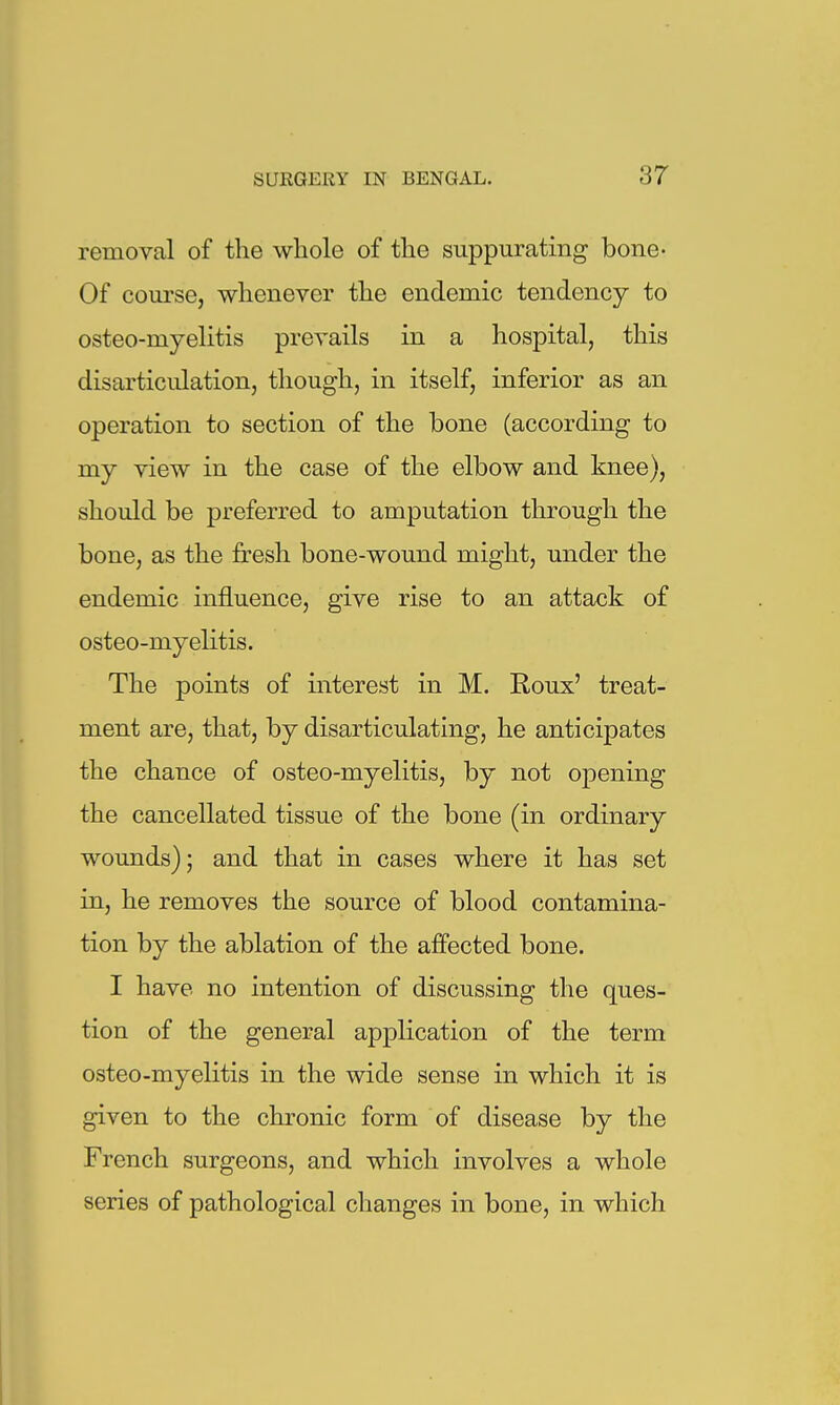 removal of the whole of the suppurating bone^ Of course, whenever the endemic tendency to osteo-myelitis prevails in a hospital, this disarticulation, though, in itself, inferior as an operation to section of the bone (according to my view in the case of the elbow and knee), should be preferred to amputation through the bone, as the fresh bone-wound might, under the endemic influence, give rise to an attack of osteo-myelitis. The points of interest in M. Roux' treat- ment are, that, by disarticulating, he anticipates the chance of osteo-myelitis, by not opening the cancellated tissue of the bone (in ordinary wounds); and that in cases where it has set in, he removes the source of blood contamina- tion by the ablation of the affected bone. I have no intention of discussing the ques- tion of the general application of the term osteo-myelitis in the wide sense in which it is given to the chronic form of disease by the French surgeons, and which involves a whole series of pathological changes in bone, in which